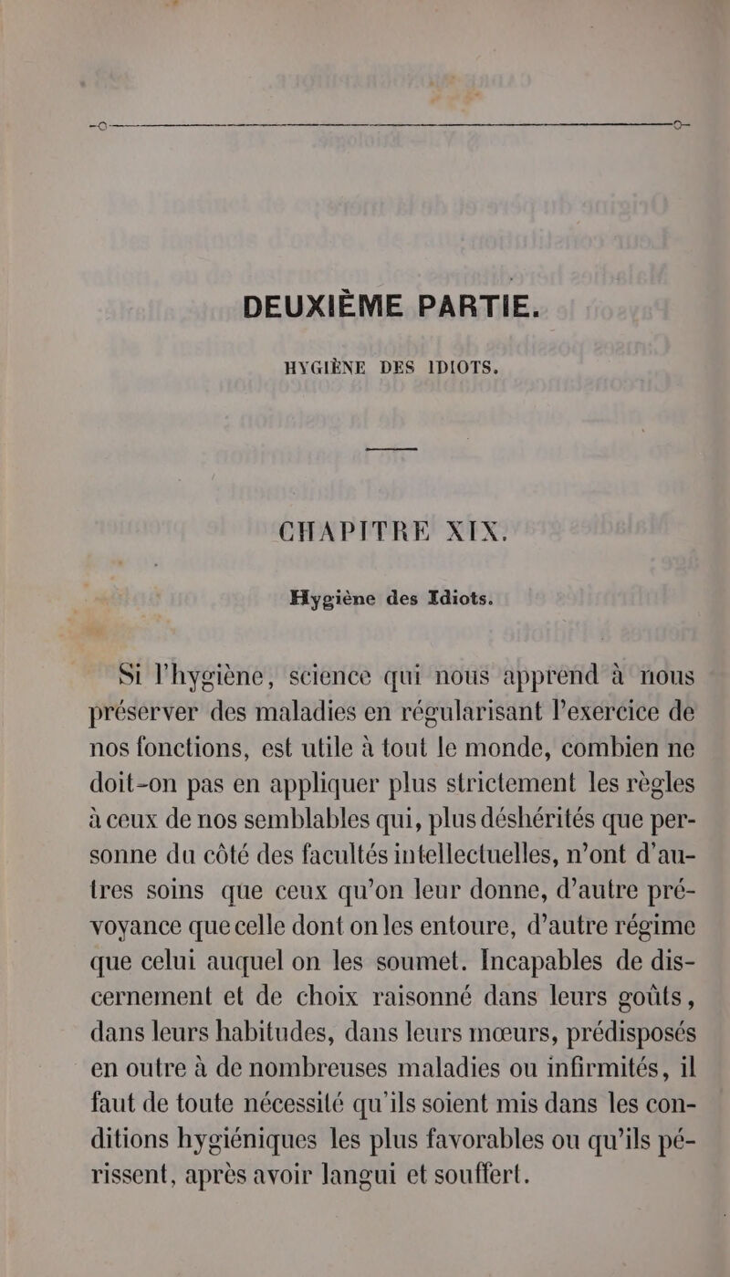 DEUXIÈME PARTIE. HYGIÈNE DES IDIOTS, CHAPITRE XIX. Hygiène des Idiots. Si l'hygiène, science qui nous apprend à nous préserver des maladies en régularisant Pexereice de nos fonctions, est utile à tout le monde, combien ne doit-on pas en appliquer plus strictement les règles à ceux de nos semblables qui, plus déshérités que per- sonne du côté des facultés intellectuelles, n’ont d’au- tres soins que ceux qu’on leur donne, d’autre pré- voyance que celle dont on les entoure, d'autre régime que celui auquel on les soumet. Incapables de dis- cernement et de choix raisonné dans leurs goûts, dans leurs habitudes, dans leurs mœurs, prédisposés en outre à de nombreuses maladies ou infirmités, il faut de toute nécessité qu'ils soient mis dans les con- ditions hygiéniques les plus favorables ou qu’ils pé- rissent, après avoir langui et souffert.