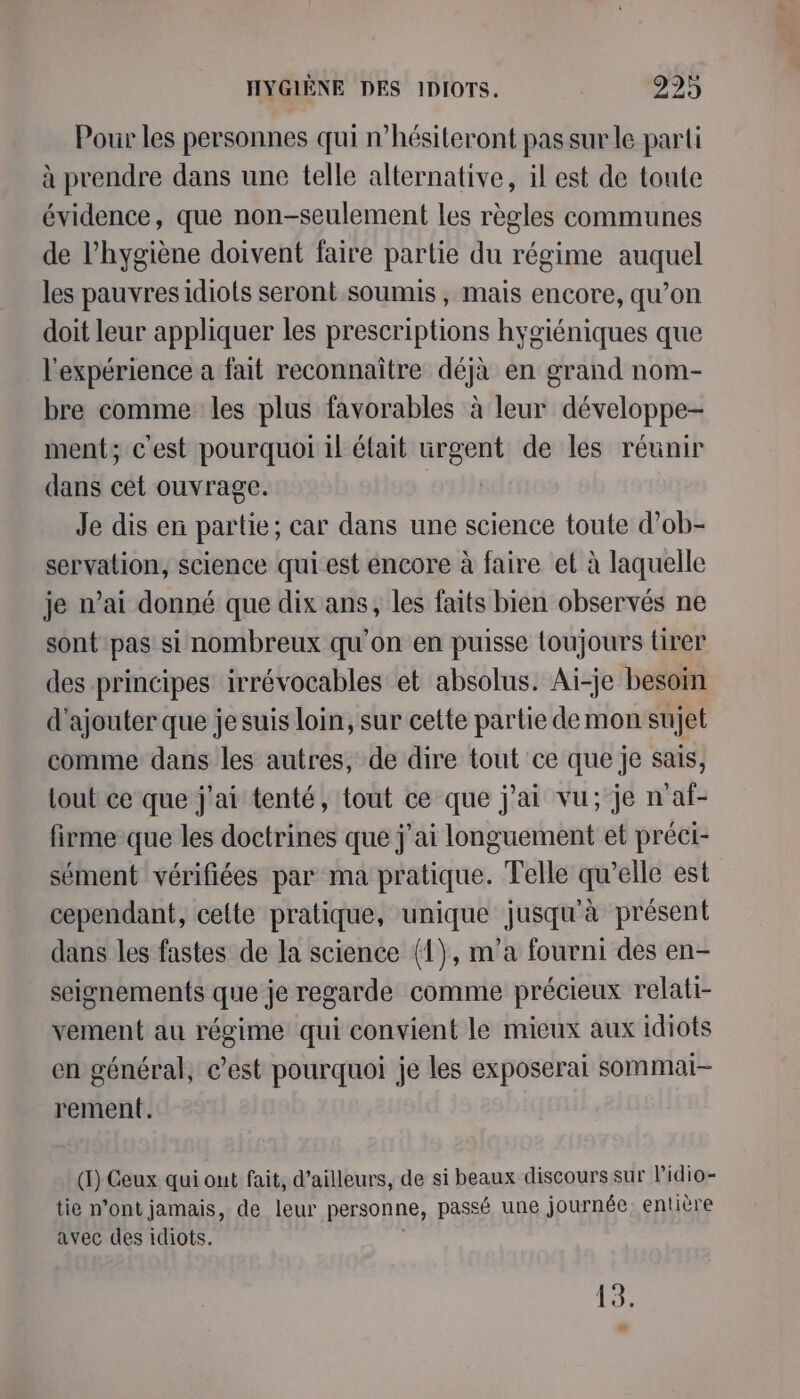 HYGIÈNE DES IDIOTS,. 629 4 Pour les personnes qui n’hésiteront pas sur le parti à prendre dans une telle alternative, il est de toute évidence, que non-seulement les règles communes de l'hygiène doivent faire partie du régime auquel les pauvres idiots seront.soumis , mais encore, qu’on doit leur appliquer les prescriptions hygiéniques que l'expérience a fait reconnaître déjà en grand nom- bre comme les plus favorables à leur développe- ment; c'est pourquoi il était urgent de les réunir dans cet ouvrage. | Je dis en partie; car dans une science toute d’ob- servation, science qui est encore à faire et à laquelle je n’ai donné que dix ans, les faits bien observés ne sont pas si nombreux qu’on en puisse loujours tirer des principes irrévocables et absolus. Ai-je besoin d'ajouter que je suis loin, sur cette partie de mon sujet comme dans les autres, de dire tout ce que je sais, tout ce que j'ai tenté, tout ce que j'ai vu; je n'af- firme que les doctrines que j'ai longuement et préci- sément vérifiées par ma pratique. Telle qu’elle est cependant, celte pratique, unique jusqu'à présent dans les fastes de la science (1), m'a fourni des en- seignements que je regarde comme précieux relati- vement au régime qui convient le mieux aux idiots en général, c’est pourquoi je les exposerai sommai- rement. (1) Ceux qui out fait, d’ailleurs, de si beaux discours sur l’idio- tie n’ont jamais, de leur personne, passé une journée entière avec des idiots. 13;