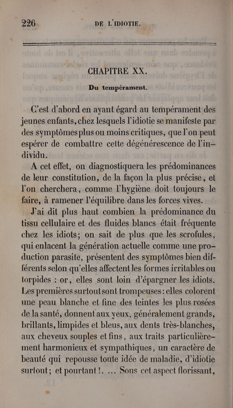 CHAPITRE XX. Du tempérament, C’est d'abord en ayant égard au tempérament des jeunes enfants, chez lesquels l'idiotie se manifeste par des symptômes plus ou moins critiques, que l’on peut espérer de combattre cette dégénérescence de l’in- dividu. A cet effet, on diagnostiquera les prédominances de leur constitution, de la façon la plus précise, et l'on cherchera, comme l'hygiène doit toujours le faire, à ramener l’équilibre dans les forces vives. J'ai dit plus haut combien la prédominance du tissu cellulaire et des fluides blancs était fréquente chez les idiots; on sait de plus que les scrofules, qui enlacent la génération actuelle comme une pro- duction parasite, présentent des symptômes bien dif- férents selon qu'elles affectent les formes irritables ou torpides : or, elles sont loin d’épargner les idiots. Les premières surtoutsont trompeuses: elles colorent une peau blanche et fine des teintes les plus rosées de la santé, donnent aux yeux, généralement grands, brillants, limpides et bleus, aux dents très-blanches, aux cheveux souples et fins, aux traits particulière- ment harmonieux et sympathiques, un caractère de beauté qui repousse toute idée de maladie, d'idiotie surtout; et pourtant !. .… Sous cet aspect florissant,