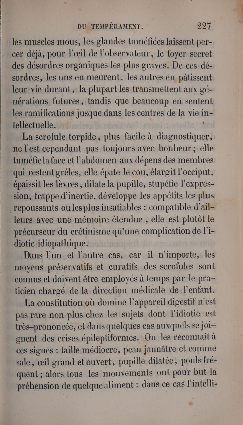 È les muscles mous, les glandes tuméfiées laissent per- cer déjà, pour l'œil de l’observateur, le foyer secret des désordres organiques les plus graves. De ces dé- sordres, les uns en meurent, les autres en. pâtissent leur vie durant, la plupart les transmettent aux gé- nérations futures, tandis que beaucoup en sentent les ramifications jusque dans les centres de la vie in- tellectuelle. La scrofule torpide, plus facile à diagnostiquer, ne l’est cependant pas toujours avec bonheur; elle tuméfiela face et l'abdomen aux dépens des membres qui restent grêles, elle épate le cou, élargit l'occiput, épaissit les lèvres, dilate la pupille, stupéfie l'expres- sion, frappe d'inertie, développe les appétits les plus _repoussants ou les plus insatiables : compatible d'ail- leurs avec une mémoire étendue , elle est plutôt le précurseur du crétinisme qu’une complication de l'i- diotie idiopathique. Dans l'un et l’autre cas, car il n'importe, les moyens préservatifs et curatifs des scrofules sont connus et doivent être employés à temps par le pra- icien chargé de la direction médicale de l'enfant. La constitution où domine l'appareil digestif n'est pas rare non plus chez les sujets dont l'idiotie est très-prononcée, et dans quelques cas auxquels se joi- gnent des crises épileptiformes. On les reconnait à ces signes : taille médiocre, peau jaunätre et comme sale, œil grand et ouvert, pupille dilatée, pouls fré- quent ; alors tous les mouvements ont pour but la préhension de quelque aliment : dans ce cas l'intelli-