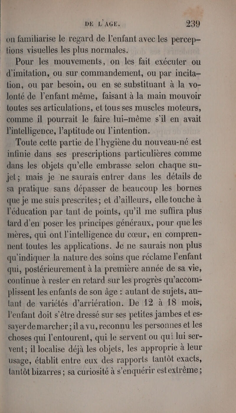 on familiarise le regard de l'enfant avec les percep- lions visuelles les plus normales. Pour les mouvements, on les fait exécuter ou d'imitation, ou sur commandement, ou par incita- tion, ou par besoin, ou en se substituant à la vo- lonté de l’enfant même, faisant à la main mouvoir toutes ses articulations, et tous ses muscles moteurs, comme il pourrait le faire lui-même s'il en avait l'intelligence, l'aptitude ou l'intention. Toute cette partie de l'hygiène du nouveau-né est infinie dans ses prescriplions particulières comme dans les objets qu’elle embrasse selon chaque su- jet; mais je ne saurais entrer dans les détails de sa pratique sans dépasser de beaucoup les bornes que je me suis prescrites; et d’ailleurs, elle touche à l'éducation par tant de points, qu’il me suffira plus tard d’en poser les principes généraux, pour que les mères, qui ont l'intelligence du cœur, en compren- nent toutes les applications. Je ne saurais non plus qu'indiquer la nature des soins que réclame l'enfant qui, postérieurement à la première année de sa vie, continue à rester en retard sur les progrès qu’accom- plissent les enfants de son âge : autant de sujets, au tant de variétés d’arriération. De 12 à 18 mois, lenfant doit s'être dressé sur ses petites jambes et es- sayer demarcher; il a vu, reconnu les personnes et les choses qui l'entourent, qui le servent ou qui lui ser- vent ; il localise déjà les objets, les approprie à leur usage, établit entre eux des rapports tantôt exacts, {antôt bizarres ; sa curiosité à s’enquérir est extrême ;