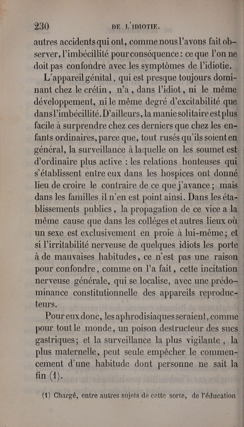 autres accidents qui ont, comme nous l’avons fait ob- server, l’imbécillité pourconséquence : ce que l’on ne doit pas confondre avec les symptômes de l’idiotie. L'appareil génital, qui est presque toujours domi- nant chez le crétin, n’a, dans l’idiot, ni le même développement, ni le même degré d’excitabilité que dansl’imbécillité. D'ailleurs, la maniesolitaire est plus facile à surprendre chez ces derniers que chez les en- fants ordinaires, parce que, tout rusés qu'ils soienten général, la surveillance à laquelle on les soumet est d'ordinaire plus active : les relations honteuses qui lieu de croire le contraire de ce que j'avance ; mais dans les familles il n’en est point ainsi. Dans les éta- blissements publics, la propagation de ce vice a la même cause que dans les colléges et autres lieux où pour confondre, comme on l’a fait, cette incitation minance constitutionnelle des appareils reproduc- teurs. gastriques; et la surveillance la plus vigilante, la fin (1).