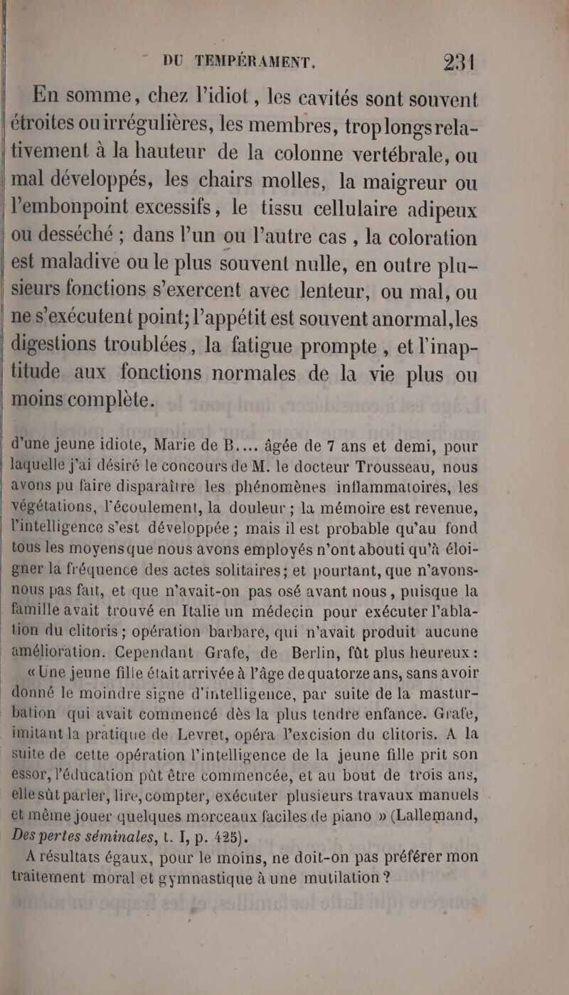 | En somme, chez l’idiot , les cavités sont souvent sieurs fonctions s’exercent avec lenteur, ou mal, ou digestions troublées, la fatigue prompte , et l'inap- litude, aux fonctions normales de la vie plus ou moins complète. d’une jeune idiote, Marie de B..… âgée de 7 ans et demi, pour laquelle j'ai désiré le concours de M. le docteur Trousseau, nous l'intelligence s’est développée ; mais il est probable qu’au fond tous les moyens que nous avons employés n’ont abouti qu’à éloi- gner la fréquence des actes solitaires ; et pourtant, que n’avons- nous pas fait, et que n’avait-on pas osé avant nous, puisque la famille avait trouvé en Italie un médecin pour exécuter l’abla- tion du elitoris ; opération barbare, qui n'avait produit aucune amélioration. Cependant Grafe, de Berlin, fût plus heureux : «Une jeune fille était arrivée à l’âge de quatorze ans, sans avoir donné le moindre signe d'intelligence, par suite de la mastur- bation qui avait commencé dès la plus tendre enfance. Grafe, imitant la pratique de Levret, opéra l’excision du clitoris. A la suite de cette opération l'intelligence de la jeune fille prit son essor, l'éducation püt être commencée, et au bout de trois ans, elle sût parler, lire, compter, exécuter plusieurs travaux manuels et même jouer quelques morceaux faciles de piano » (Lallemand, Des pertes séminales, 1. I, p. 423). À résultats égaux, pour le moins, ne doit-on pas préférer mon iraitement moral et gymnastique à une mutilation ?