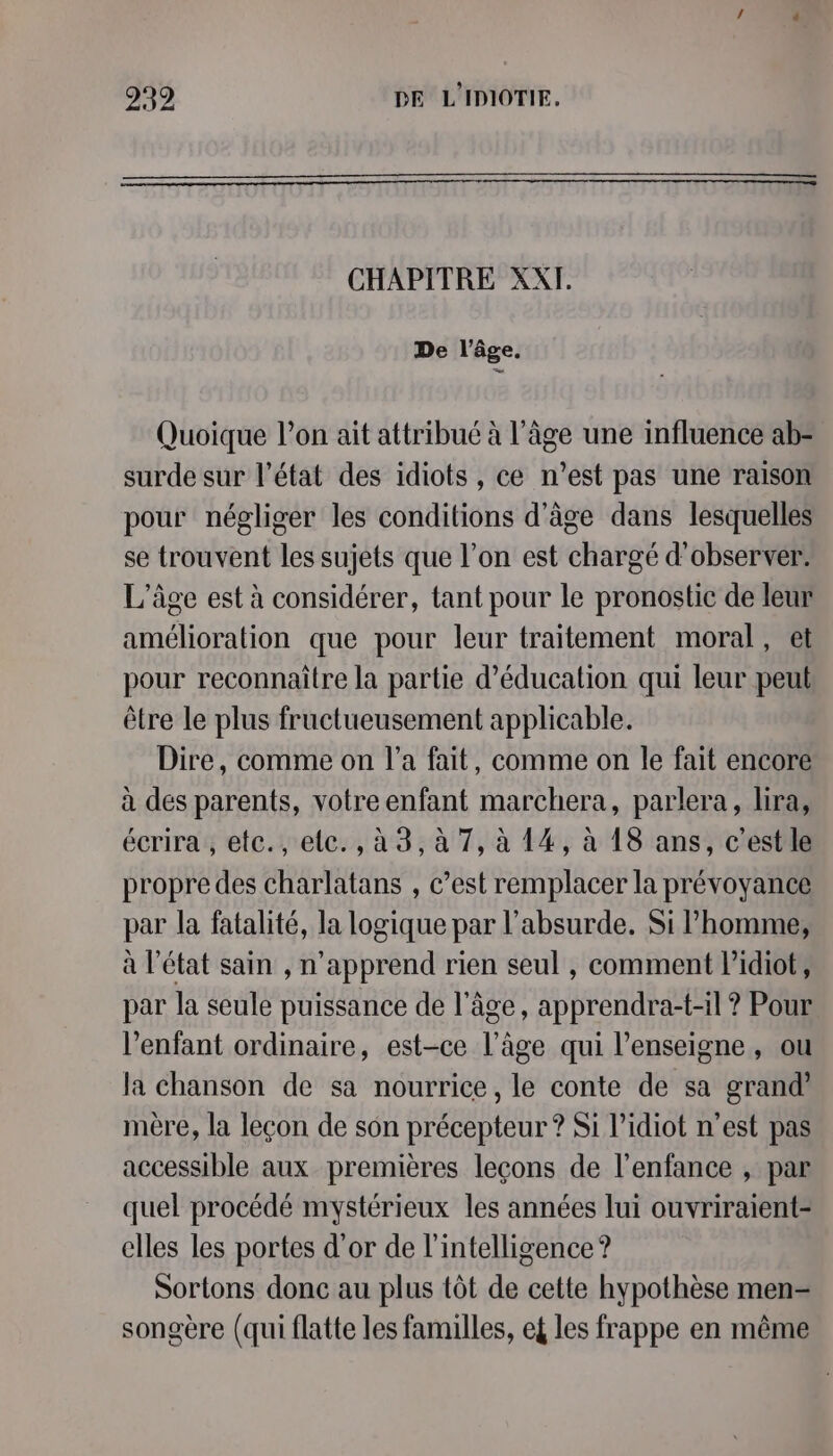 CHAPITRE XXI. De l’âge. Quoique l’on ait attribué à l’âge une influence ab- surde sur l’état des idiots, ce n’est pas une raison pour négliger les conditions d'âge dans lesquelles se trouvent les sujets que l’on est chargé d'observer. L'âge est à considérer, tant pour le pronostic de leur amélioration que pour leur traitement moral, et pour reconnaitre la partie d'éducation qui leur peut être le plus fructueusement applicable. Dire, comme on l’a fait, comme on le fait encore à des parents, votreenfant marchera, parlera, lira, écrira, etc., ele. , à 3, à 7, à 14, à 18 ans, c’est le propre des charlatans , c’est remplacer la prévoyance par la fatalité, la logique par l'absurde. Si l’homme, à l’état sain , n’apprend rien seul , comment lidiot, par la seule puissance de l’âge, apprendra-t-il ? Pour l'enfant ordinaire, est-ce l’âge qui l'enseigne, ou la chanson de sa nourrice, le conte de sa grand’ mère, la leçon de son précepteur ? Si l’idiot n’est pas accessible aux premières leçons de l'enfance , par quel procédé mystérieux les années lui ouvriraient- elles les portes d’or de l'intelligence ? Sortons donc au plus tôt de cette hypothèse men- songère (qui flatte les familles, ef les frappe en même