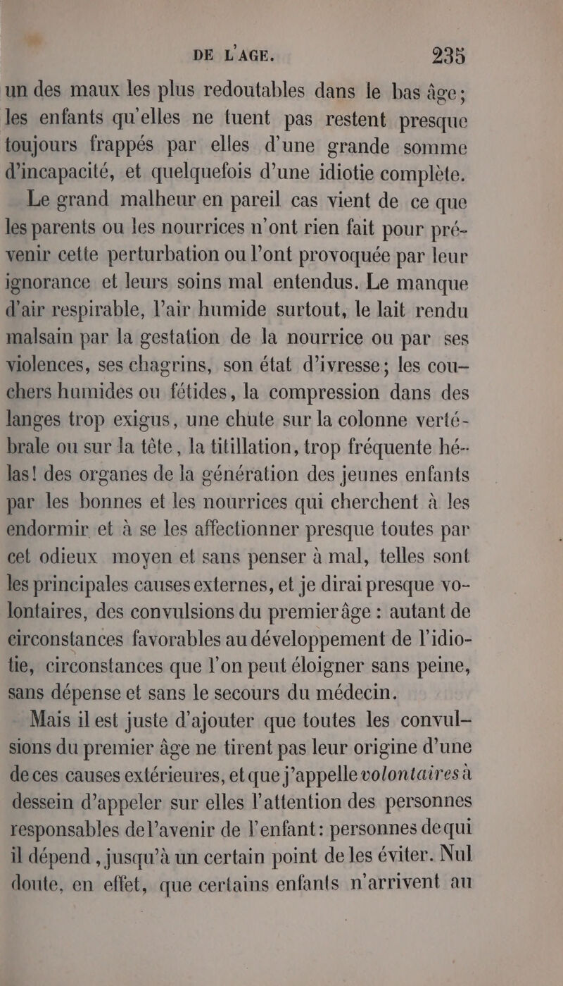 un des maux les plus redoutables dans le bas âge ; les enfants qu'elles ne tuent pas restent presque toujours frappés par elles d’une grande somme d'incapacité, et quelquefois d’une idiotie complète. Le grand malheur en pareil cas vient de ce que les parents ou les nourrices n’ont rien fait pour pré- venir cette perturbation ou l’ont provoquée par leur ignorance et leurs soins mal entendus. Le manque d'air respirable, l'air humide surtout, le lait rendu malsain par la gestation de la nourrice ou par ses violences, ses chagrins, son état d’ivresse; les cou- chers humides ou fétides, la compression dans des langes trop exigus, une chute sur la colonne verté- brale ou sur la tête, la titillation, trop fréquente hé- las! des organes de la génération des jeunes enfants par les bonnes et les nourrices qui cherchent à les endormir et à se les affectionner presque toutes par cet odieux moyen et sans penser à mal, telles sont les principales causes externes, et je dirai presque vo- lontaires, des convulsions du premier âge : autant de eirconstances favorables au développement de l'idio- lie, circonstances que l'on peut éloigner sans peine, sans dépense et sans le secours du médecin. Mais il est juste d'ajouter que toutes les convul- sions du premier âge ne tirent pas leur origine d’une de ces causes extérieures, etque j'appelle volontaires à dessein d'appeler sur elles l'attention des personnes responsables del’avenir de l'enfant: personnes dequi il dépend , jusqu’à un certain point de les éviter. Nul doute, en effet, que certains enfants n'arrivent au
