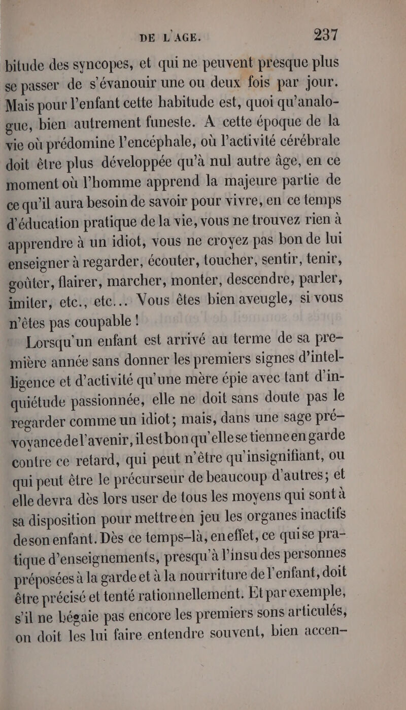 bitude des syncopes, et qui ne peuvent presque plus se passer de s'évanouir une ou deux fois par jour. Mais pour l’enfant cette habitude est, quoi qu'analo- gue, bien autrement funeste. À cette époque de la vie où prédomine l’encéphale, où l’activité cérébrale doit être plus développée qu’à nul autre âge, en ce moment où l'homme apprend la majeure partie de ce qu’il aura besoin de savoir pour vivre, en ce temps d'éducation pratique de la vie, vous ne trouvez rien à apprendre à un idiot, vous ne croyez pas bon de lui enseigner à regarder, écouter, toucher, sentir, tenir, goûter, flairer, marcher, monter, descendre, parler, imiter, etce., ete... Vous êtes bien aveugle, si vous n'êtes pas coupable ! Lorsqu'un enfant est arrivé au terme de sa pre- mière année sans donner les premiers signes d’intel- lisence et d'activité qu'une mère épie avec tant d'in- quiétude passionnée, elle ne doit sans doute pas le regarder comme un idiot ; mais, dans une sage pré vovancedel'avenir, ilestbon qu ellese tienneen garde contre ce retard, qui peut n'être qu'insignifiant, ou qui peut être le précurseur de beaucoup d’autres; et elle devra dès lors user de tous les moyens qui sont à sa disposition pour mettreen jeu les organes inactifs deson enfant. Dès ce temps-là, eneffet, ce quise pra- tique d'enseignements, presqu'à l’insu des personnes préposées à la garde et à la nourriture de l'enfant, doit être précisé et tenté rationnellement. Etpar exemple, s’il ne hégaie pas encore les premiers sons articulés, on doit les Ini faire entendre souvent, bien accen-—