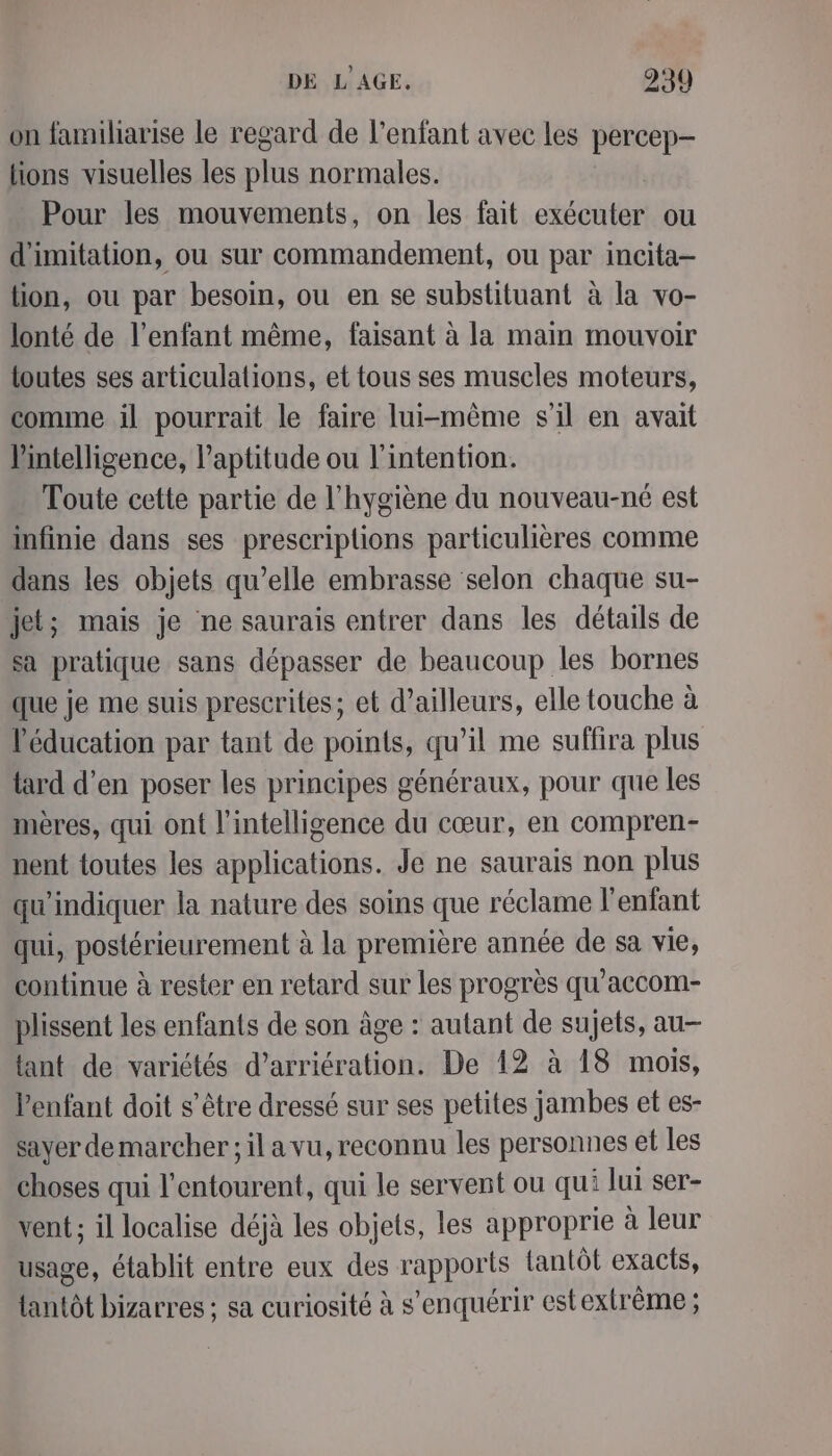 on familiarise le regard de l'enfant avec les percep- lions visuelles les plus normales. Pour les mouvements, on les fait exécuter ou d'imitation, ou sur commandement, ou par incita- tion, ou par besoin, ou en se substituant à la vo- lonté de l'enfant même, faisant à la main mouvoir toutes ses articulations, et tous ses muscles moteurs, comme il pourrait le faire lui-même s'il en avait lintelligence, l'aptitude ou l'intention. Toute cette partie de l'hygiène du nouveau-né est infinie dans ses prescriptions particulières comme dans les objets qu’elle embrasse selon chaque su- jet; mais je ne saurais entrer dans les détails de sa pratique sans dépasser de beaucoup les bornes que je me suis prescrites; et d’ailleurs, elle touche à éducation par tant de points, qu’il me suffira plus tard d'en poser les principes généraux, pour que les mères, qui ont l'intelligence du cœur, en compren- hent toutes les applications. Je ne saurais non plus qu'indiquer la nature des soins que réclame l'enfant qui, postérieurement à la première année de sa vie, continue à rester en retard sur les progrès qu’accom- plissent les enfants de son âge : autant de sujets, au tant de variétés d’arriération. De 12 à 18 mois, l'enfant doit s'être dressé sur ses petites jambes et es- sayer demarcher; il a vu, reconnu les personnes et les choses qui l RER qui le servent ou qui lui ser- vent ; il localise déjà les objets, les approprie à leur usage, établit entre eux des rapports {antôt exacts, lantôt bizarres ; sa curiosité à s ’enquérir est extrême ;