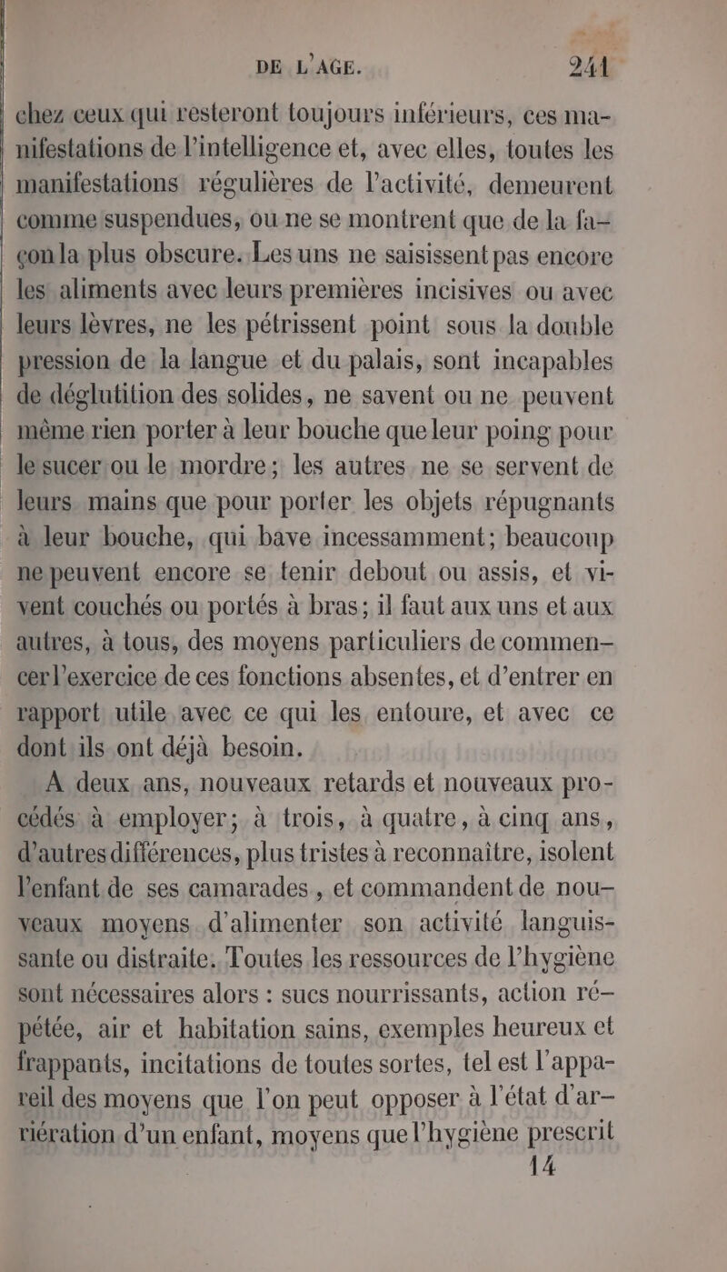 “ DE L'AGE. DA chez ceux qui resteront toujours inférieurs, ces ma- | nifestations de l'intelligence et, avec elles, toutes les manifestations régulières de l’activité, demeurent commelsuspendues, ou ne se montrent que de la fa- _çonla plus obscure. Les uns ne saisissent pas encore les aliments avec leurs premières incisives ou avec leurs lèvres, ne les pétrissent point sous la double pression de la langue et du palais, sont incapables de déglutition des solides, ne savent ou ne peuvent mème rien porter à leur bouche queleur poing pour lesucer:ou le: mordre; les autres ne se servent de leurs mains que pour porter les objets répugnants à leur bouche, qui bave incessamment; beaucoup nepeuvent encore se tenir debout ou assis, et vi- vent couchés ou portés à bras; il faut aux uns et aux autres, à tous, des moyens particuliers de commen cer l'exercice de ces fonctions absentes, et d’entrer en rapport: utile avec ce qui les entoure, et avec ce dont ils ont déjà besoin. À deux ans, nouveaux retards et nouveaux pro- cédés à employer; à trois, à quatre, à cinq ans, d'autres différences, plus tristes à reconnaitre, isolent l'enfant de ses camarades, et commandent de nou- Meaux moyens. d'alimenter son activité languis- sante ou distraite. Toutes les ressources de l'hygiène sont nécessaires alors : sucs nourrissants, action ré— pétée, air et habitation sains, exemples heureux el frappants, incitations de toutes sortes, tel est l'appa- reil des moyens que l’on peut opposer à l'état d'ar- riération, d’un enfant, moyens que l'hygiène prescrit