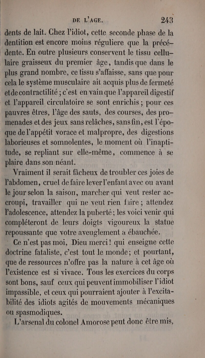 dents de lait. Chez l’idiot, cette seconde phase de la _ denlition est encore moins réguliere que la précé- _ dente. En outre plusieurs conservent le tissu cellu- laire graisseux du premier âge, tandis que dans le plus grand nombre, ce tissu s’affaisse, sans que pour cela le système musculaire ait acquis plus de fermeté _eétdecontractilité ; c'est en vain que l'appareil digestif et l'appareil circulatoire se sont enrichis ; pour ces pauvres êtres, l’âge des sauts, des courses, des pro- menades et des jeux sans relâches, sans fin, est l’épo- que de l'appétit vorace et malpropre, des digestions laborieuses et somnolentes, le moment où l’inapti- tude, se repliant sur elle-même, commence à se plaire dans son néant. Vraiment il serait fâcheux de troubler ces joies de l'abdomen, cruel de faire lever l'enfant avec ou avant le jour selon la saison, marcher qui veut rester ac- croupi, travailler qui ne veut rien faire ; attendez Padolescence, attendez la puberté; les voici venir qui compléteront de leurs doigts vigoureux la statue repoussante que votre aveuglement 4 ébauchée. Ce n’est pas moi, Dieu merci! qui enseigne cette doctrine fataliste, c’est tout le monde; et pourtant, que de ressources n'offre pas la nature à cet âge où l'existence est si vivace. Tous les exercices du corps sont bons, sauf ceux qui peuvent immobiliser l'idiot impassible, et ceux qui pourraient ajouter à l’excita- bilité des idiots agités de mouvements mécaniques ou spasmodiques. L’arsenal du colonel Amorose peut done être mis,
