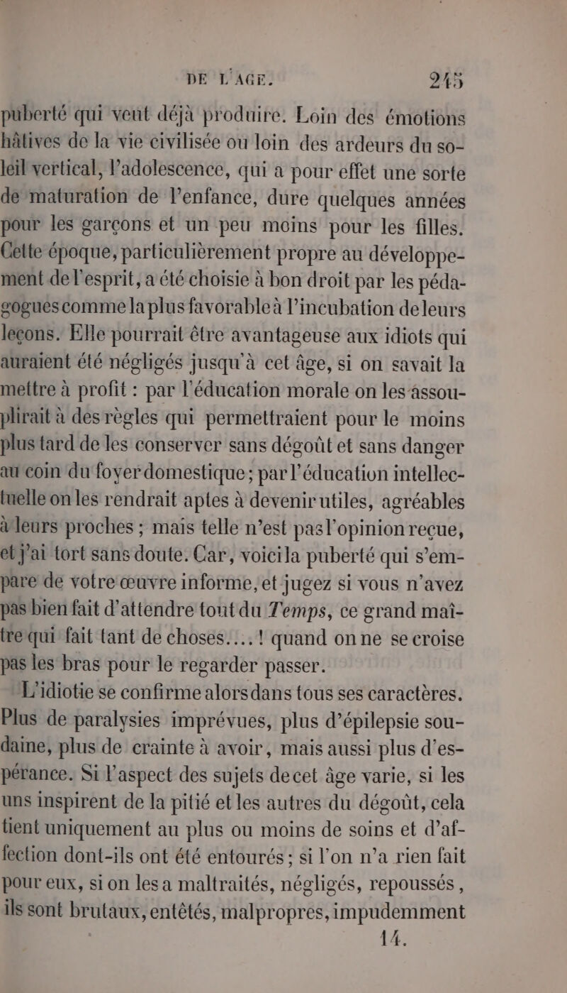 puberté qui veut déjà produire. Loin des émotions hâtives de la vie civilisée ou loin des ardeurs du so- leil vertical, Padolescence, qui a pour effet une sorte de maturation de l’enfance, dure quelques années pour les garçons et un peu moins pour les filles. Gette époque, particulièrement propre au développe- ment de l'esprit, a été choisie à bon droit par les péda- gogues comme Ja plus favorable à l’incubation deleurs leçons. Elle pourrait être avantageuse aux idiots qui auraient été négligés jusqu'à cet âge, si on savait la mettre à profit : par l'éducation morale on les’assou- plirait à des règles qui permettraient pour le moins plus tard de les conserver sans dégoût et sans danger au coin du foyer domestique; par l'éducation intellec- tuelle on les rendrait aptes à devenirutiles, agréables aleurs proches ; mais telle n’est pasl'opinion reçue, ebj'ai tort sans doute. Car, voicila puberté qui s’em- pare de votre œuvre informe; et jugez si vous n'avez pas’bien fait d'attendre tout du Temps, ce grand mai- trequi fait tant de choses... ! quand on ne se croise pas les bras pour le regarder passer. L'idiotie se confirme alorsdans tous ses caractères. Plus de paralysies imprévues, plus d’épilepsie sou- dame, plus de crainte à avoir, mais aussi plus d'es- pérance. Si l'aspect des sujets decet âge varie, si les uns inspirent de la pitié et les autres du dégoût, cela tient uniquement au plus ou moins de soins et d’af- fection dont-ils ont été entourés; si l’on n’a rien fait pour eux, si on les a maltraités, négligés, repoussés, ils sont brutaux, entêtés, malpropres, impudemment 14.