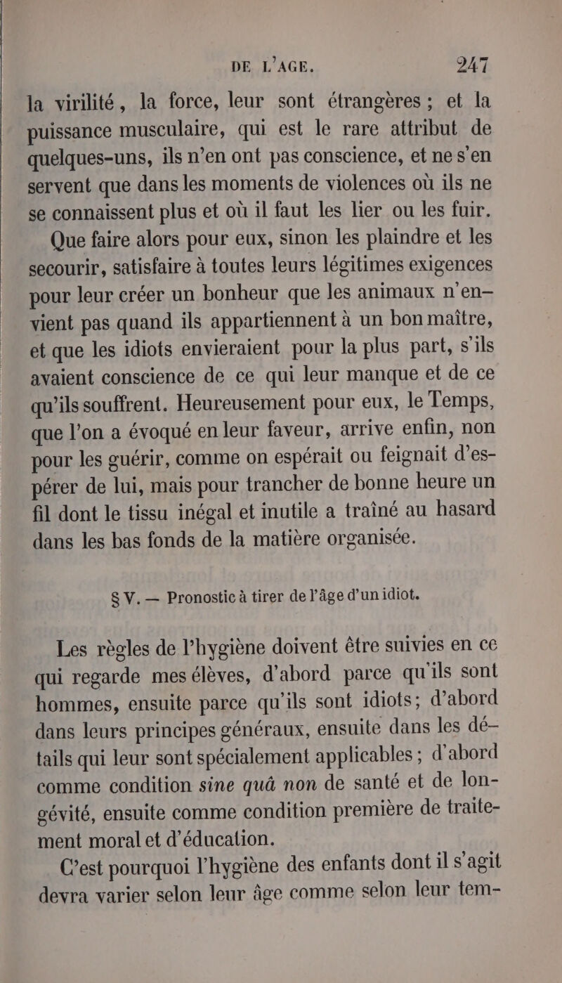 la virilité, la force, leur sont étrangères ; et la puissance musculaire, qui est le rare attribut de quelques-uns, ils n’en ont pas conscience, et ne s'en servent que dans les moments de violences où ils ne se connaissent plus et où il faut les lier ou les fuir. Que faire alors pour eux, sinon les plaindre et les secourir, satisfaire à toutes leurs légitimes exigences pour leur créer un bonheur que les animaux n'en vient pas quand ils appartiennent à un bon maitre, et que les idiots envieraient pour la plus part, s'ils avaient conscience de ce qui leur manque et de ce qu'ils souffrent. Heureusement pour eux, le Temps, que l’on a évoqué en leur faveur, arrive enfin, non pour les guérir, comme on espérait ou feignait d’es- pérer de lui, mais pour trancher de bonne heure un fil dont le tissu inégal et inutile a traîné au hasard dans les bas fonds de la matière organisée. SV.— Pronostic à tirer de l’âge d’un idiot. Les règles de l’hygiène doivent être suivies en ce qui regarde mesélèves, d'abord parce qu'ils sont hommes, ensuite parce qu'ils sont idiots; d’abord dans leurs principes généraux, ensuite dans les dé- tails qui leur sont spécialement applicables ; d'abord comme condition sine quà non de santé et de lon- gévité, ensuite comme condition première de traite- ment moral et d'éducation. C’est pourquoi l'hygiène des enfants dont il s'agit devra varier selon leur âge comme selon leur tem-