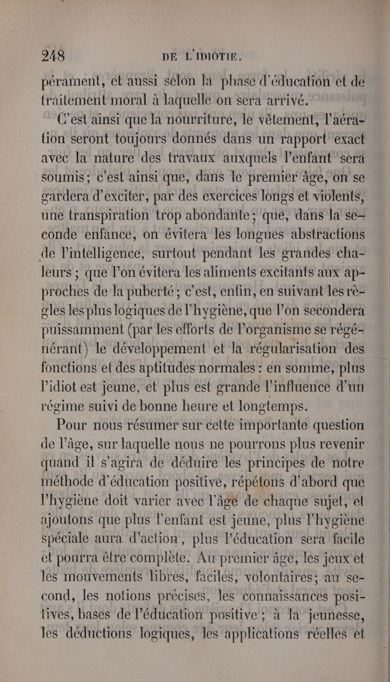 pérament, et aussi selon la phase d'éducation et de traitement moral à laquelle on sera arrivé. C'est ainsi que la nourriture, le vêtement, l'aéra- tion seront toujours donnés dans un rapport exact avec la nature des travaux auxquels l’enfant ‘sera soumis; c’est ainsi que, dans le premier âge, on se gardera d’exciter, par des exercices longs et violents, une transpiration trop abondante; qué, dans la se- conde enfance, on évitera les longues abstractions de l'intelligence, surtout pendant les grandes cha- leurs ; que l’on évitera les aliments excitants aux ap- proches de la puberté; c’est, enfin, en suivant les rè- gles les plus logiques de l'hygiène, que l’on secondera puissamment (par les eflorts de l'organisme se régé- nérant) le développement et la régularisation des fonctions ef des aptitudes normales : en somme, plus l’idiot est jeune, et plus est grande l'influence d'un régime suivi de bonne heure et longtemps. Pour nous résumer sur celte importante question de l’âge, sur laquelle nous ne pourrons plus revenir quand il s'agira de déduire les principes de notre méthode d'éducation positive, répétons d'abord que hygiène doit varier avec l’âge de chaque sujet, et ajoutons que plus l'enfant est jeune, plus l'hygiène spéciale aura d'action, plus Péducation sera facile et pourra être complète. Au premier âge, les jeux et les mouvements libres, facilés, volontaires: au &lt;e- cond, les notions précises, les connaissances posi- tives, bases de l'éducation positive ; à la jeunesse, les déductions logiques, les applications réelles et