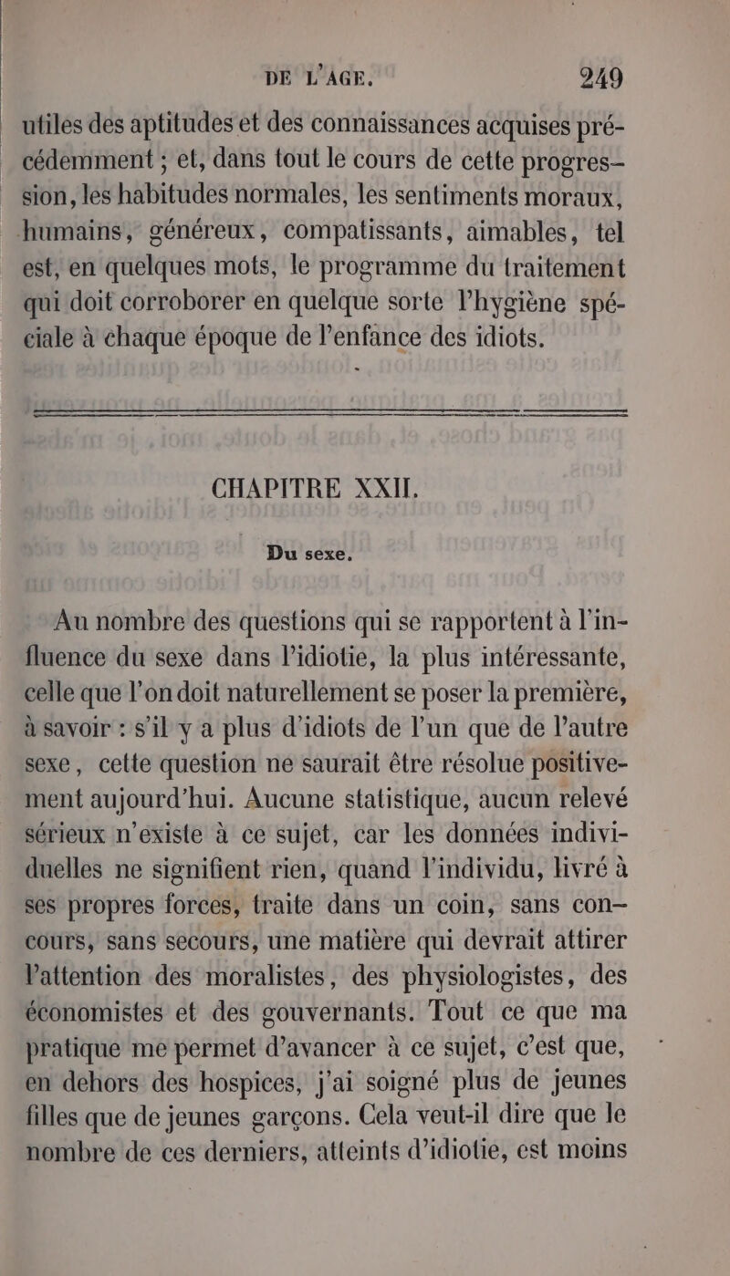 É utiles des aptitudes et des connaissances acquises pré- cédemment ; et, dans tout le cours de cette progres- sion, les habitudes normales, les sentiments moraux, est, en quelques mots, le programme du traitement qui doit corroborer en quelque sorte lhygiène spé- ciale à chaque époque de l'enfance des idiots. GE. D EE SE eq CHAPITRE XXII, Du sexe, Au nombre des questions qui se rapportent à l'in- fluence du sexe dans l’idiotie, la plus intéressante, celle que l’on doit naturellement se poser la première, à savoir : s'il y a plus d'idiots de l’un que de l’autre sexe, cette question ne saurait être résolue positive- ment aujourd’hui. Aucune statistique, aucun relevé sérieux n'existe à ce sujet, car les données indivi- duelles ne signifient rien, quand l'individu, livré à ses propres forces, traite dans un coin, sans con— cours, sans secours, une matière qui devrait attirer Vattention des moralistes, des physiologistes, des économistes et des gouvernants. Tout ce que ma pratique me permet d'avancer à ce sujet, c’est que, en dehors des hospices, j'ai soigné plus de jeunes filles que de jeunes garçons. Cela veut-il dire que le nombre de ces derniers, atteints d’idiotie, est moins