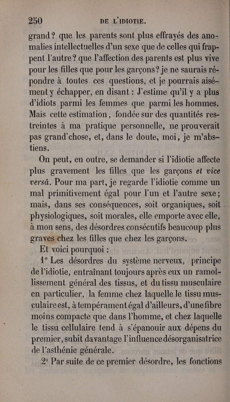 grand? que les parents sont plus effrayés des ano- malies intellectuelles d’un sexe que de celles qui frap- pent l’autre ? que l'affection des parents est plus vive pour les filles que pour les garçons? je ne saurais ré- pondre à toutes ces questions, et je pourrais aisé ment y échapper, en disant : J'estime qu’il y a plus d’idiots parmi les femmes que parmi les hommes. Mais cette estimation, fondée sur des quantités res- treintes à ma pratique personnelle, ne prouverait pas grand chose, et, dans le doute, moi, je m’abs- tiens. On peut, en outre, se demander si l’idiotie affecte plus gravement les filles que les garçons et vice versä. Pour ma part, je regarde l’idiotie comme un mal primitivement égal pour l’un et l’autre sexe; mais, dans ses conséquences, soit organiques, soit physiologiques, soit morales, elle emporte avec elle, à mon sens, des désordres consécutifs beaucoup plus graves chez les filles que chez les garçons. Et voici pourquoi : 1° Les désordres du système nerveux, principe de l’idiotie, entraînant toujours après eux un ramol- lissement général des tissus, et du tissu musculaire en particulier, la femme chez laquelle le tissu mus- culaireest, à tempérament égal d’ailleurs, d’unefibre moins compacte que dans l’homme, et chez laquelle le. tissu cellulaire tend à s'épanouir aux dépens du premier, subit davantage l'influence désorganisatrice de l’asthénie générale. 2° Par suite de ce premier désordre, les fonctions