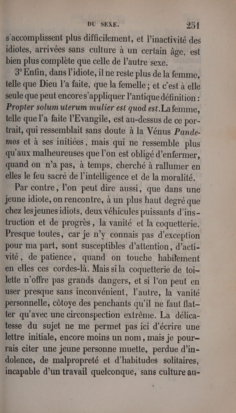 s'accomplissent plus difficilement, et inactivité des idiotes, arrivées sans culture à un certain âge, est bien plus complète que celle de l’autre sexe. 3 Enfin, dans l'idiote, il ne reste plus de la femme, telle que Dieu l’a faite, que la femelle ; et c’est à elle seule que peut encores’appliquer l’antique définition : Propter solum uterum mulier est quod est.Lafemme, telle quel a faite l'Evangile, est au-dessus de ce por- trait, qui ressemblait sans doute à la Vénus Pande- mos et à ses Initiées, mais. qui ne ressemble plus qu'aux malheureuses que l’on est obligé d’enfermer, quand on n’a pas, à temps, cherché à rallumer en elles le feu sacré de l'intelligence et de la moralité. Par contre, l’on peut dire aussi, que dans une jeune idiote, on rencontre, à un plus haut degré que chez les jeunes idiots, deux véhicules puissants d’ins- truction et de progrès, la vanité et la coquetterie. Presque toutes, car je n’y connais pas d'exception pour ma part, sont susceptibles d’attention, d’acti- vité, de patience, quand on touche habilement en elles ces cordes-là. Mais sila coquetterie de toi- Jette n'offre pas grands dangers, et si l’on peut en user presque sans inconvénient, l’autre, la vanité personnelle, côtoye des penchants qu'il ne faut flat- ter qu'avec une circonspection extrême. La délica- tesse du sujet ne me permet pas ici d'écrire une lettre initiale, encore moins un nom, mais je pour- rais citer une jeune personne muette, perdue d’in- dolence, de malpropreté et d’habitudes solitaires, incapable d’un travail quelconque, sans culture au-