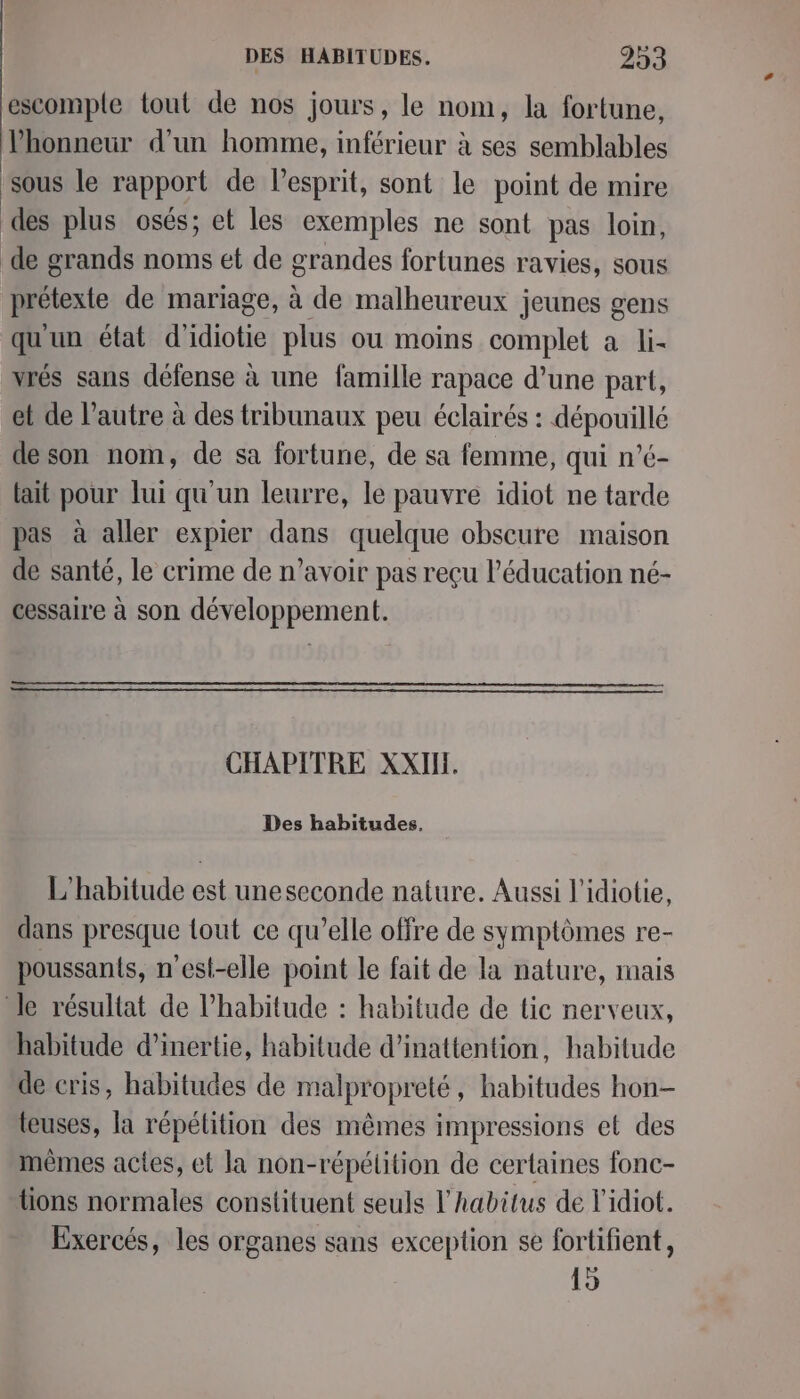 escomple tout de nos jours, le nom, la fortune, Phonneur d’un homme, inférieur à ses semblables sous le rapport de Pesprit, sont le point de mire des plus osés; et les exemples ne sont pas loin, de grands noms et de grandes fortunes ravies, sous prétexte de mariage, à de malheureux jeunes gens qu'un état d' “io plus ou moins complet à li- vrés sans défense à une famille rapace d’une part, et de l’autre à des tribunaux peu éclairés : dépouillé de son nom, de sa fortune, de sa femme, qui n’é- lait pour lui qu'un leurre, le pauvre idiot ne tarde pas à aller expier dans quelque obscure maison de santé, le crime de n’avoir pas reçu l'éducation né- cessaire à son développement. CHAPITRE XXIH. Des habitudes. L'habitude est uneseconde nature. Aussi l'idiotie, dans presque tout ce qu’elle offre de symptômes re- poussants, n'est-elle point le fait de la nature, mais le résultat de Phabitude : habitude de tic nerveux, habitude d'inertie, habitude d’inattention, habitude de cris, habitudes de malpropreté, habitudes hon- teuses, la répétition des mêmes impressions et des mêmes actes, et la non-répétition de certaines fonc- tions normales constituent seuls l’habitus de l'idiot. Exercés, les organes sans exception se fortifient, 15
