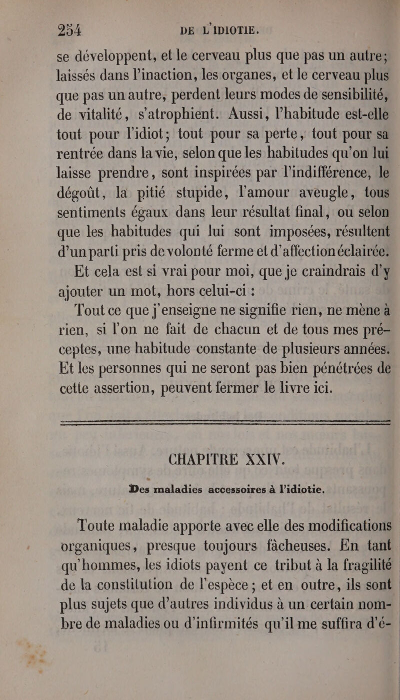 se développent, et le cerveau plus que pas un autre; laissés dans l’inaction, les organes, et le cerveau plus que pas un autre, perdent leurs modes de sensibilité, de vitalité, s’atrophient. Aussi, l'habitude est-elle tout pour l'idiot; tout pour sa perte, tout pour sa rentrée dans la vie, selon que les habitudes qu'on lui laisse prendre, sont inspirées par l'indifférence, le dégoût, la pitié stupide, l'amour aveugle, tous sentiments égaux dans leur résultat final, ou selon que les habitudes qui lui sont imposées, résultent d’un parli pris de volonté ferme et d'affection éclairée: Et cela est si vrai pour moi, que je craindrais d'y ajouter un mot, hors celui-ci : Tout ce que j'enseigne ne signifie rien, ne mène a rien, si l'on ne fait de chacun et de tous mes pré= ceptes, une habitude constante de plusieurs années. Et les personnes qui ne seront pas bien pénétrées de cette assertion, peuvent fermer le livre ici. CHAPITRE XXIV. Des maladies accessoires à l’idiotie. Toute maladie apporte avec elle des modifications organiques, presque toujours fâcheuses. En tant qu'hommes, les idiots payent ce tribut à la fragilité bre de maladies ou d’infirmités qu’il me suffira d’é-