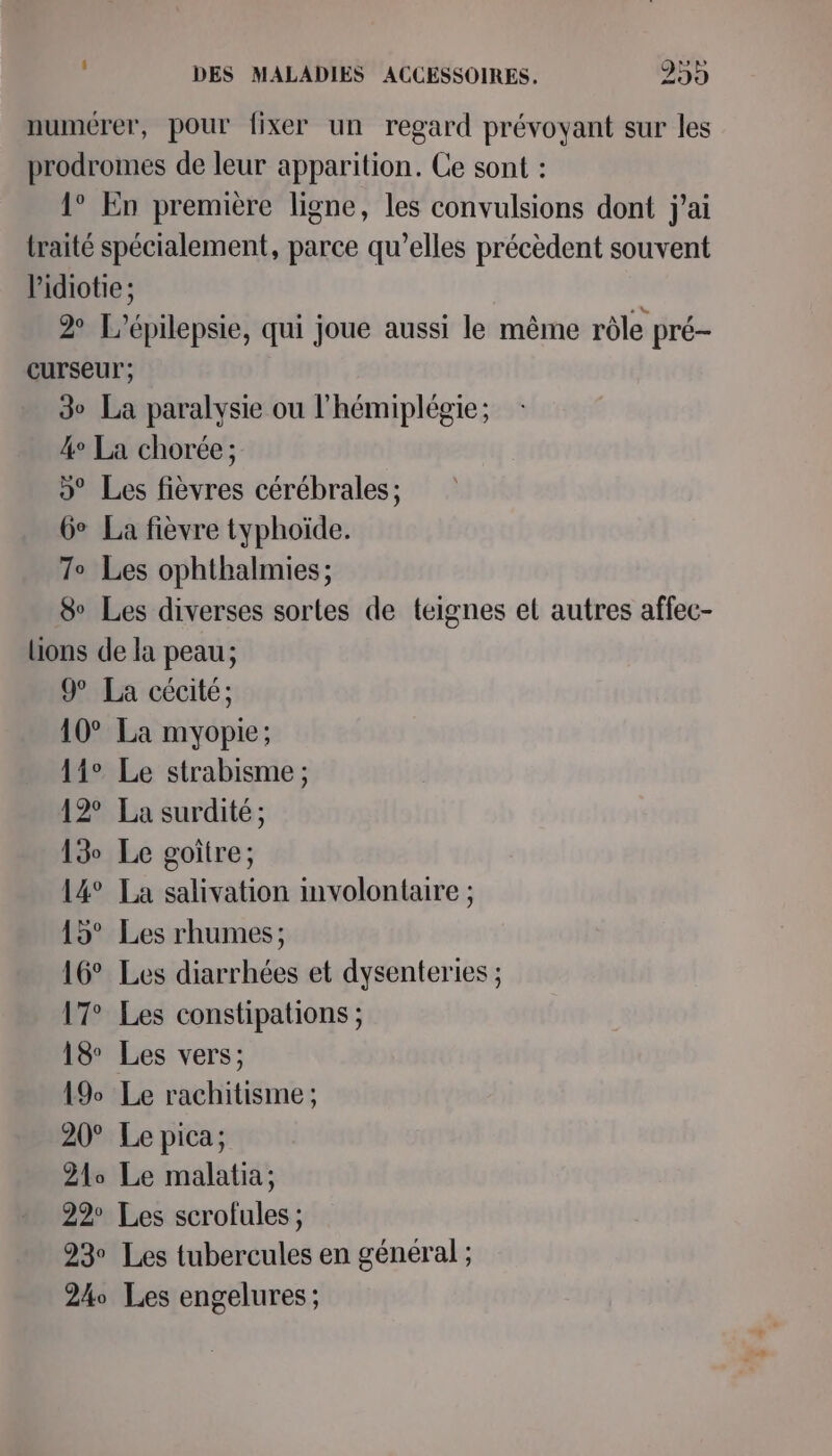 DES MALADIES ACCESSOIRES. 299 numérer, pour fixer un regard prévoyant sur les prodromes de leur apparition. Ce sont : 1° En première ligne, les convulsions dont j'ai traité spécialement, parce qu’elles précèdent souvent l'idiotie; 2 L’épilepsie, qui joue aussi le même rôle pré- curseur; 3e La paralysie ou l'hémiplégie; 4° La chorée; 9° Les fièvres cérébrales; Ge La fièvre typhoïde. 7° Les ophthalmies ; &amp; Les diverses sortes de teignes et autres affec- lions de la peau; 9° La cécité; 10° La myopie; 11° Le strabisme ; 12° La surdité; 13 Le goitre; 14° La salivation involontaire ; 15° Les rhumes; 16° Les diarrhées et dysenteries ; 17° Les constipations ; 18 Les vers; 19% Le rachitisme ; 20° Le pica; 210 Le malatia; 22° Les scrofules ; 93 Les tubercules en général ; 24 Les engelures ;