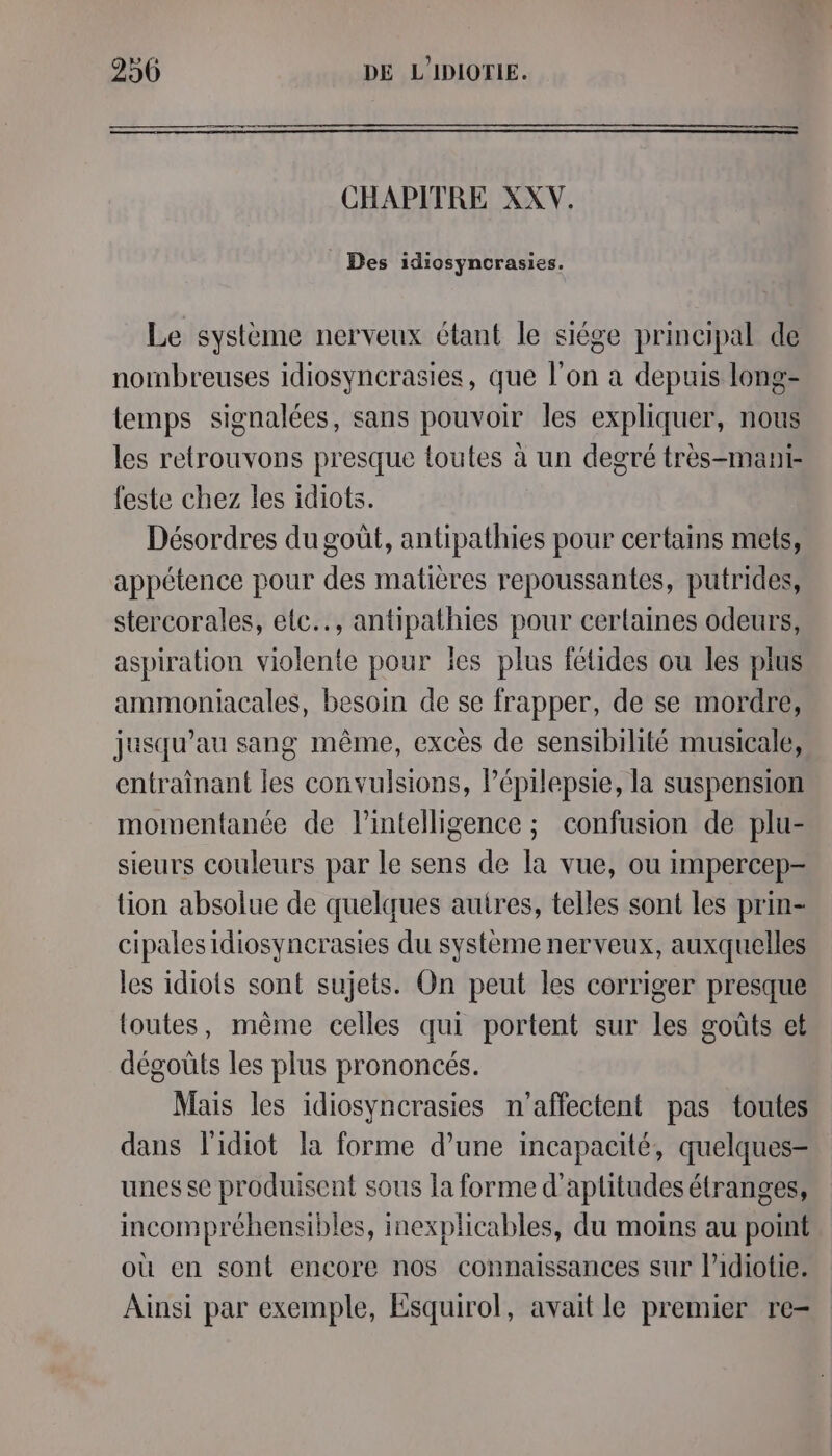 CHAPITRE XXV. Des idiosyncrasies. Le système nerveux étant le siége principal de nombreuses idiosyncrasies, que l'on à depuis long- temps signalées, sans pouvoir les expliquer, nous les retrouvons presque toutes à un degré très-mani- feste chez les idiots. Désordres du goût, antipathies pour certains mets, appétence pour des matières repoussantes, putrides, stercorales, elc.., antipathies pour certaines odeurs, aspiration violente pour ïes plus fétides ou les plus ammoniacales, besoin de se frapper, de se mordre, jusqu’au sang même, excès de sensibilité musicale, entraînant les convulsions, Pépilepsie, la suspension momentanée de l'intelligence ; confusion de plu- sieurs couleurs par le sens de la vue, ou impercep- tion absolue de quelques autres, telles sont les prin- cipales idiosyncrasies du système nerveux, auxquelles les idiots sont sujets. On peut les corriger presque toutes, même celles qui portent sur les goûts et dégoûts les plus prononcés. Mais les idiosyncrasies n'’affectent pas toutes dans l'idiot la forme d’une incapacité, quelques- unes se produisent sous la forme d’aptitudes étranges, incompréhensibles, inexplicables, du moins au point où en sont encore nos connaissances sur l’idiotie. Ainsi par exemple, Esquirol, avait le premier re-