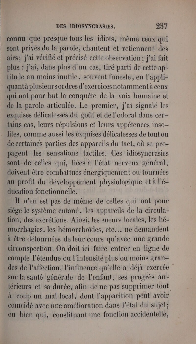 _ connu que presque tous les idiots, même ceux qui sont privés de la parole, chantent et retiennent des airs; J'ai vérifié et précisé cette observation; jai fait plus : j'ai, dans plus d'un cas, tiré parti de cette ap- titude au moins inutile, souvent funeste, en l'appli- quant à plusieurs ordres d'exercices notamment à ceux qui ont pour but la conquête de la voix humaine et de la parole articulée. Le premier, j'ai signalé les exquises délicatesses du goût et de l'odorat dans cer— tains cas, leurs répulsions et leurs appétences inso- lites, comme aussi les éxquises délicatesses de tout ou de certaines parties des appareils du tact, où se pro- pagent les sensations tactiles. Ces idiosyncrasies sont de celles qui, liées à l’état nerveux général, doivent être combattues énergiquement ou tournées au profit du développement physiologique et à Pé- ducation fonctionnelle. Il n’en est pas de même de celles qui ont pour siége le système cutané, les appareils de la cireula- tion, des excrétions. Ainsi, les sueurs locales, les hé- morrhagies, les hémorrhoïdes, ete.., ne demandent à être détournées de leur cours qu'avec une grande eirconspection, On doit ici faire entrer en ligne de compte l'étendue ou l'intensité plus ou moins gran- des de l'affection, l'influence qu'elle a déjà exercée” sur la santé générale de l'enfant, ses progrès an- térieurs et sa durée, afin de ne pas supprimer tout à coup un mal local, dont l'apparition peut avoir coïincidé avec une amélioration dans l’état du sujet; où bien qui, constituant une fonction accidentelle,