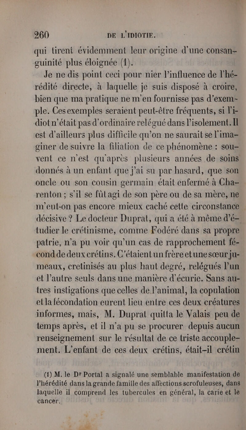 qui tirent évidemment leur origine d'une consan- guinité plus éloignée (1). Je ne dis point ceci pour nier l? fé de l’hé- rédité directe, à laquelle je suis disposé à croire, bien que ma pratique ne m'en fournisse pas d’exem- ple. Cesexemples seraient peut-être fréquents, si Pi- diot n’était pas d'ordinaire relégué dans l'isolement. Il est d’ailleurs plus difficile qu’on ne saurait se l'ima- giner de suivre la filiation de ce phénomène : sou- vent ce n'est qu'après plusieurs années de soins donnés à un enfant que j'ai su par hasard, que son oncle ou son cousin germain était enfermé à Cha= renton ; s'il se fütagi de son père ou de sa mère, ne m'eut-on pas encore mieux caché cette circonstance décisive ? Le docteur Duprat, qui a été à même d’é- tudier le crétinisme, comme Fodéré dans sa propre patrie, n’a pu voir qu’un cas de rapprochement fé- cond de deux crétins. C’étaient un frère etune sœur ju- meaux, cretinisés au plus haut degré, relégués lun et l’autre seuls dans une manière d'écurie. Sans au- tres instigations que celles de l’animal, la copulation et la fécondation eurent lieu entre ces deux créatures informes, mais, M. Duprat quitta le Valais peu de temps après, et il n’a pu se procurer depuis aucun renseignement sur le résultat de ce triste accouple- ment. L'enfant de ces deux crétins, était-il crétin (1) M. le Dr Portal a signalé une semblable manifestation de l’hérédité dans la grande famille des affections scrofuleuses, dans laquelle il comprend les tubercules en général, la carie et le cancer.
