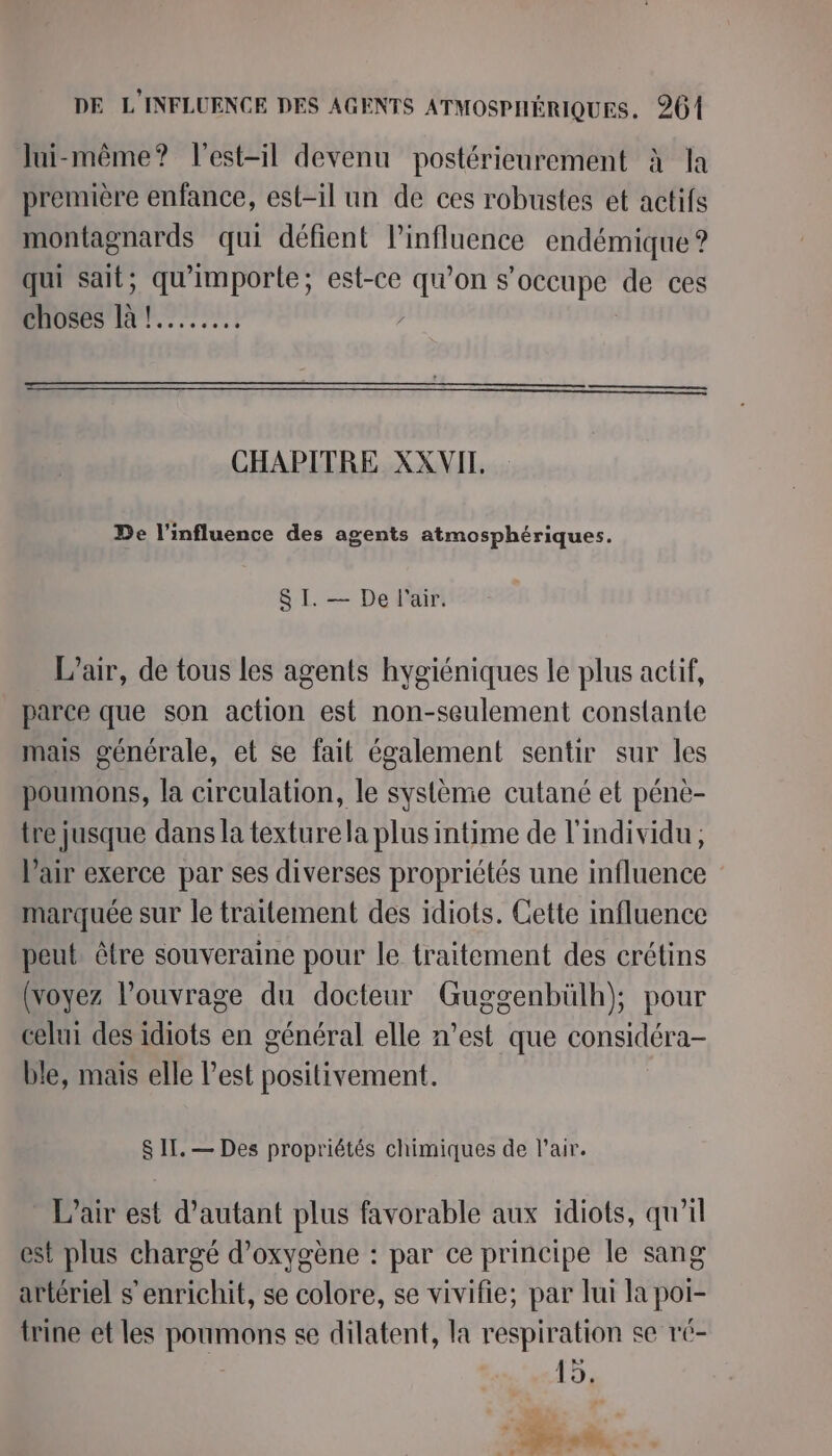 lui-même? l'est-il devenu postérieurement à la première enfance, est-il un de ces robustes et actifs montagnards qui défient l’influence endémique ? qui sait; qu'importe; est-ce qu’on s'occupe de ces choses là !........ | ns CHAPITRE XXVIT. De l'influence des agents atmosphériques. SI. — De l'air. L’air, de tous les agents hygiéniques le plus actif, parce que son action est non-seulement constante mais générale, et se fait également sentir sur les poumons, la circulation, le système cutané et pénè- tre jusque dans la texture la plus intime de l'individu, l'air exerce par ses diverses propriétés une influence marquée sur le traitement des idiots. Cette influence peut être souveraine pour le traitement des crétins (voyez l'ouvrage du docteur Guggenbülh); pour celui des idiots en général elle n’est que considéra- ble, mais elle l’est positivement. S II. — Des propriétés chimiques de l'air. L’air est d'autant plus favorable aux idiots, qu’il est plus chargé d'oxygène : par ce principe le sang artériel s'enrichit, se colore, se vivifie; par lui la poi- trine et les poumons se dilatent, la respiration se ré- 15. Er 7 ”