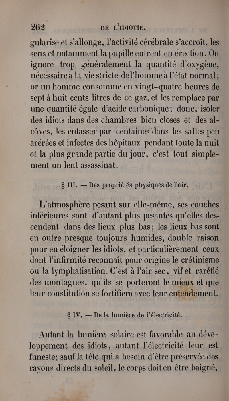 gularise et s’allonge, l’activité cérébrale s’accroît, les sens et notamment la pupille entrent en érection. On ignore trop généralement la quantité d'oxygène, nécéssaire à la vie stricte de l’homme à l’état normal; or un homme consomme en vingt-quatre heures de sept à huit cents litres de ce gaz, et les remplace par une quantité égale d'acide carbonique; done, isoler des idiots dans des chambres bien closes et des al- côves, les entasser par centaines dans les salles peu arérées et infectes des hôpitaux pendant toute la nuit et la plus grande partie du jour, c’est tout simple- ment un lent assassinat. 8 III. — Des propriétés physiques de l'air. L’atmosphère pesant sur elle-même, ses couches inférieures sont d’autant plus pesantes qu'elles des- cendent dans des lieux plus bas; les lieux bas sont en outre presque toujours humides, double raison pour en éloigner les idiots, et particulièrement ceux dont l’infirmité reconnaît pour origine le crétinisme ou la lymphatisation. C'est à l'air sec, vifet raréfié des montagnes, qu'ils se porteront le mieux et que leur constitution se fortifiera avec leur entendement. S IV. — De la lumière de l'électricité. Autant la lumière solaire est favorable au déve- loppement des idiots, autant l’électricité leur est funeste; sauf la Lête qui a besoin d’être préservée des rayons directs du soleil, le corps doit en être baigné,