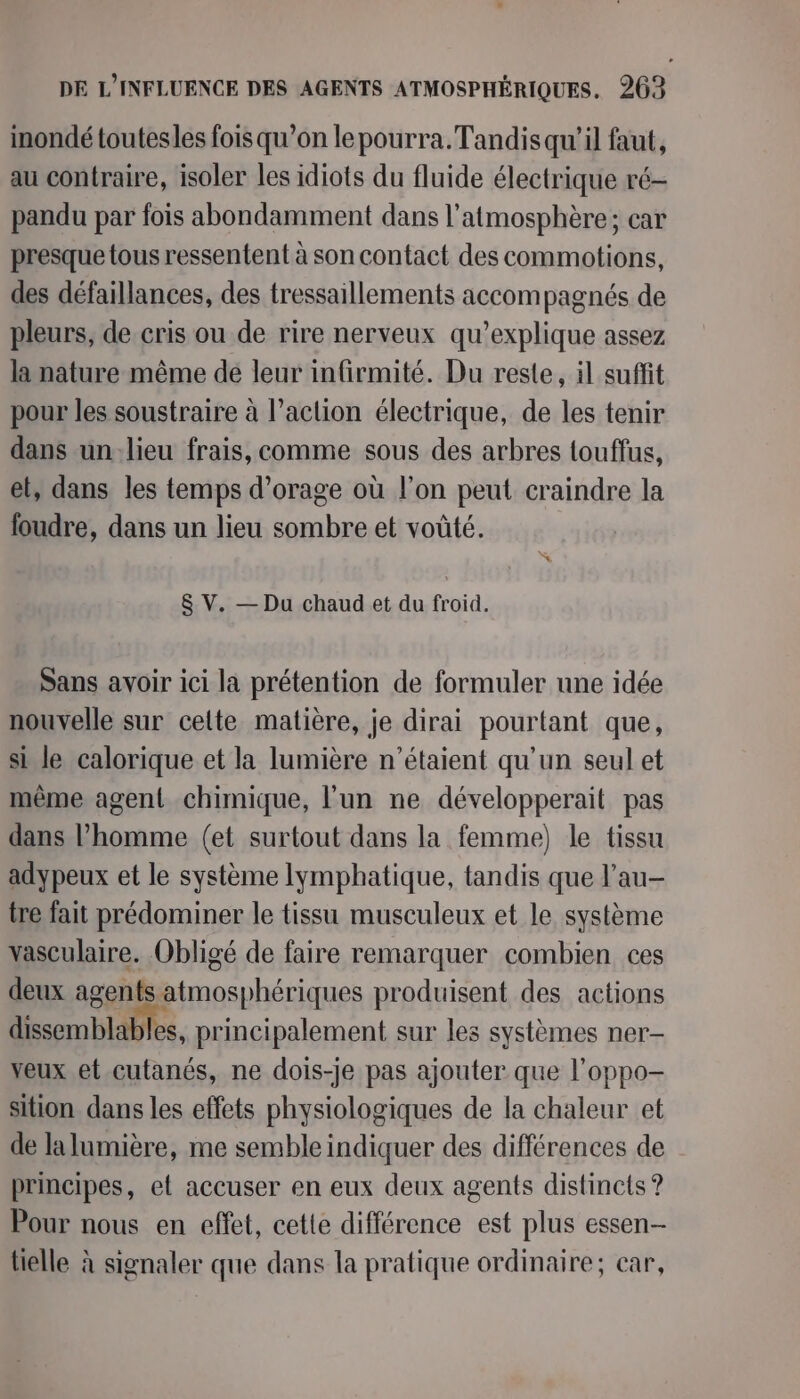 inondé toutesles fois qu’on lepourra. Tandis qu’il faut, au contraire, isoler les idiots du fluide électrique ré- pandu par fois abondamment dans l'atmosphère; car presque tous ressentent à son contact des commotions, des défaillances, des tressaillements accompagnés de pleurs, de cris ou de rire nerveux qu’explique assez la nature même dé leur infirmité. Du reste, il suffit pour les soustraire à l’action électrique, de les tenir dans unlieu frais, comme sous des arbres touffus, et, dans les temps d'orage où l’on peut craindre la foudre, dans un lieu sombre et voûté. $ V. — Du chaud et du froid. Sans avoir ici la prétention de formuler une idée nouvelle sur cette matière, je dirai pourtant que, si le calorique et la lumière n'étaient qu'un seul et même agent chimique, l'un ne développerait pas dans l’homme (et surtout dans la femme) le tissu adypeux et le système lymphatique, tandis que l’au- tre fait prédominer le tissu musculeux et le système vasculaire. Obligé de faire remarquer combien ces deux agents atmosphériques produisent des actions dissemblables, principalement sur les systèmes ner- veux et cutanés, ne dois-je pas ajouter que l’oppo- sition dans les effets physiologiques de la chaleur et de la lumière, me semble indiquer des différences de principes, et accuser en eux deux agents distincts ? Pour nous en effet, cette différence est plus essen- tielle à signaler que dans la pratique ordinaire; car,