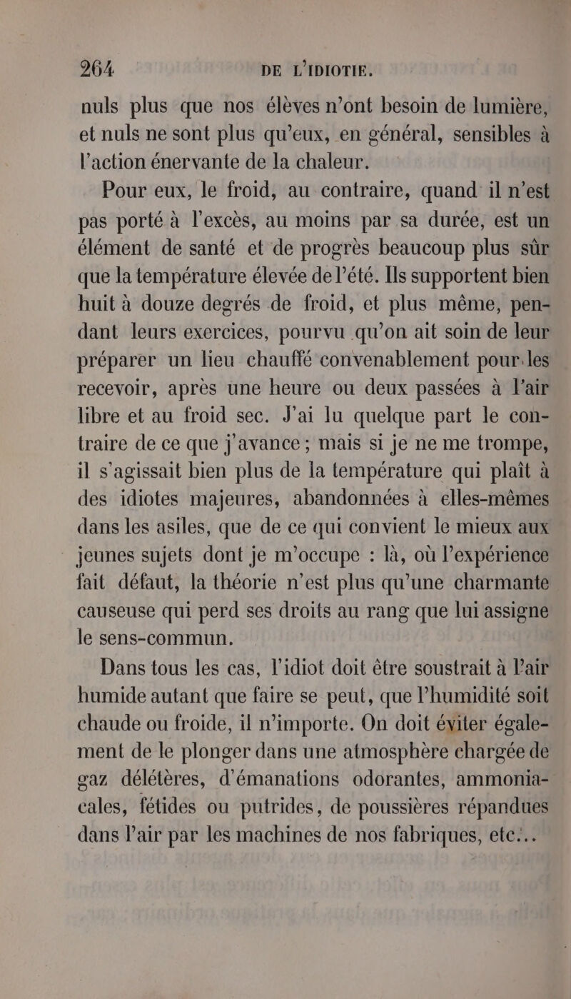 nuls plus que nos élèves n’ont besoin de lumière, et nuls ne sont plus qu’eux, en général, sensibles à l’action énervante de la chaleur. Pour eux, le froid, au contraire, quand il n’est pas porté à l'excès, au moins par sa durée, est un élément de santé et de progrès beaucoup plus sûr que la température élevée de l'été. Ils supportent bien huit à douze degrés de froid, et plus même, pen- dant leurs exercices, pourvu qu’on ait soin de leur préparer un lieu chauffé convenablement pour.les recevoir, après une heure ou deux passées à l'air libre et au froid sec. J'ai lu quelque part le con- traire de ce que j'avance ; mais si je ne me trompe, il s'agissait bien plus de la température qui plait à des idiotes majeures, abandonnées à elles-mêmes dans les asiles, que de ce qui convient le mieux aux jeunes sujets dont je m'occupe : là, où l'expérience fait défaut, la théorie n’est plus qu’une charmante causeuse qui perd ses droits au rang que lui assigne le sens-commun. Dans tous les cas, l’idiot doit être soustrait à Pair humide autant que faire se peut, que l'humidité soit chaude ou froide, il n’importe. On doit éviter égale- ment de le plonger dans une atmosphère chargée de gaz délétères, d'émanations odorantes, ammonia- cales, fétides ou putrides, de poussières répandues dans Pair par les machines de nos fabriques, ete...