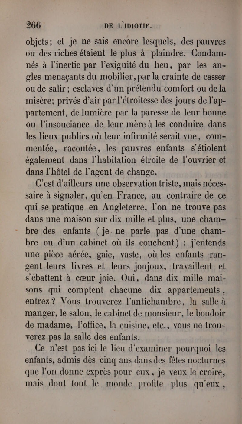objets; et je ne sais encore lesquels, des pauvres ou des riches étaient le plus à plaindre. Condam- nés à l'inertie par l’exiguité du heu, par les an- gles menaçants du mobilier, par la crainte de casser ou de salir ; esclaves d'un prétendu comfort ou dela misère; privés d’air par l’étroitesse des jours de l'ap- partement, de lumière par la paresse de leur bonne ou l’insouciance de leur mère à les conduire dans les lieux publics où leur infirmité serait vue, com- mentée, racontée, les pauvres enfants s'étiolent également dans l'habitation étroite de l’ouvrier et dans l'hôtel de l'agent de change. C'est d’ailleurs une observation triste, mais néces- saire à signaler, qu'en France, au contraire de ce qui se pratique en Angleterre, l'on ne trouve pas dans une maison sur dix mille et plus, une cham-— bre des enfants ( je ne parle pas d’une cham- bre ou d’un cabinet où ils couchent) : j'entends une pièce aérée, gaie, vaste, où les enfants ran- gent leurs livres et leurs joujoux, travaillent et s'ébattent à cœur joie. Oui, dans dix mille mai- sons qui comptent chacune dix appartements, entrez? Vous trouverez l’antichambre, la salle à manger, le salon, le cabinet de monsieur, le boudoir de madame, l'office, la cuisine, etc., vous ne trou- verez pas la salle des enfants. Ce n’est pas ici le lieu d'examiner pourquoi les enfants, admis dès cinq ans dans des fêtes nocturnes que l’on donne exprès pour eux, je veux le croire, mais dont tout le monde profite plus qu'eux,