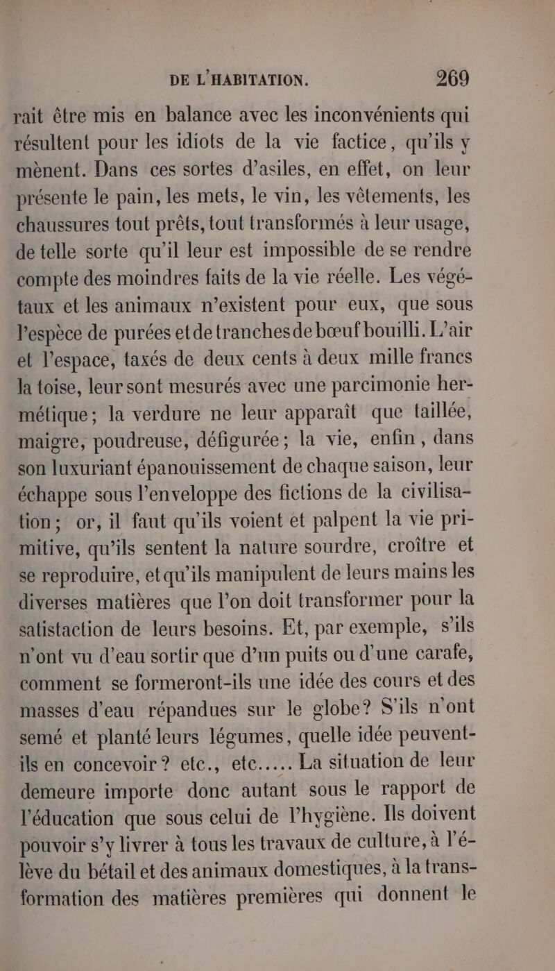 rait être mis en balance avec les inconvénients qui résultent pour les idiots de la vie factice, qu'ils y mènent. Dans ces sortes d’asiles, en effet, on leur présente le pain, les mets, le vin, les vêtements, les chaussures tout prêts, tout transformés à leur usage, de telle sorte qu’il leur est impossible de se rendre compte des moindres faits de la vie réelle. Les végé- taux et les animaux n'existent pour eux, que sous Pespèce de purées etde tranchesde bœuf bouilli. L'air et l’espace, taxés de deux cents à deux mille francs la toise, leur sont mesurés avec une parcimonie her- métique; la verdure ne leur apparaît que {aillée, maigre, poudreuse, défigurée; la vie, enfin , dans son luxuriant épanouissement de chaque saison, leur échappe sous l’enveloppe des fictions de la civilisa- tion; or, il faut qu'ils voient et palpent la vie pri- mitive, qu’ils sentent la nature sourdre, croître et se reproduire, etqu'ils manipulent de leurs mains les diverses matières que l’on doit transformer pour la satistaction de leurs besoins. Et, par exemple, s'ils n’ont vu d’eau sortir que d’un puits ou d’une carafe, comment se formeront-ils une idée des cours et des masses d’eau répandues sur le globe? S'ils n'ont semé et planté leurs légumes, quelle idée peuvent- ils en concevoir ? ete., ete... La situation de leur demeure importe donc autant sous le rapport de l'éducation que sous celui de l'hygiène. [ls doivent pouvoir s’y livrer à tous les travaux de culture, à l’é- lève du bétail et des animaux domestiques, à la trans- formation des matières premières qui donnent le