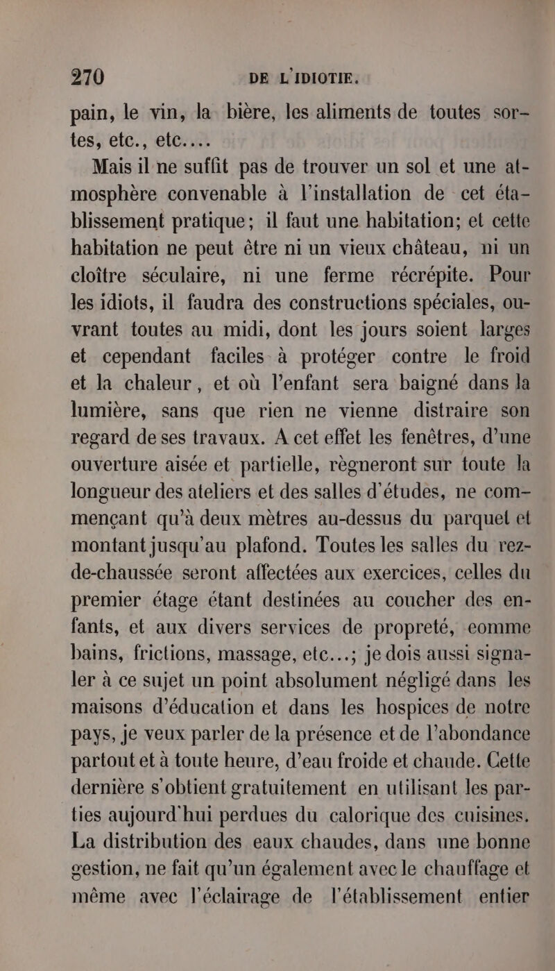pain, le vin, la bière, les aliments de toutes sor- tes, etc., etc... Mais il ne suffit pas de trouver un sol et une at- mosphère convenable à l'installation de cet éta- blissement pratique; il faut une habitation; et cette habitation ne peut être ni un vieux château, ni un cloître séculaire, ni une ferme récrépite. Pour les idiots, il faudra des constructions spéciales, ou- vrant toutes au midi, dont les jours soient larges et cependant faciles à protéger contre le froid et la chaleur, et où l'enfant sera baigné dans la lumière, sans que rien ne vienne distraire son regard de ses travaux. A cet effet les fenêtres, d’une ouverture aisée et partielle, règneront sur toute la longueur des ateliers et des salles d’études, ne com- mençant qu'à deux mètres au-dessus du parquet et montant jusqu'au plafond. Toutes les salles du rez- de-chaussée seront affectées aux exercices, celles du premier étage étant destinées au coucher des en- fants, et aux divers services de propreté, eomme bains, friclions, massage, etc.; je dois aussi signa- ler à ce sujet un point absolument négligé dans les maisons d’éducalion et dans les hospices de notre pays, je veux parler de la présence et de l'abondance partout et à toute heure, d’eau froide et chaude. Cette dernière s obtient gratuitement en utilisant les par- ties aujourd'hui perdues du calorique des cuisines. La distribution des eaux chaudes, dans une bonne gestion, ne fait qu’un également avec le chauffage et même avec l'éclairage de l'établissement entier