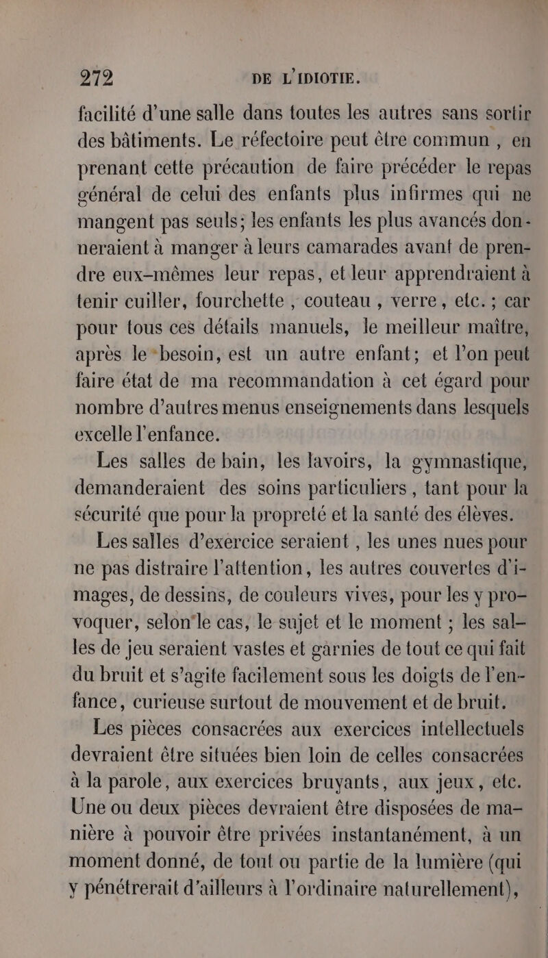 facilité d’une salle dans toutes les autres sans sortir des bâtiments. Le réfectoire peut être commun , en prenant cette précaution de faire précéder le repas général de celui des enfants plus infirmes qui ne mangent pas seuls; les enfants les plus avancés don: neraient à manger à leurs camarades avant de pren- dre eux-mêmes leur repas, et leur apprendraient à tenir cuiller, fourchette , couteau , verre, etc. ; car pour tous ces détails manuels, le meilleur maitre, après le “besoin, est un autre enfant; et l’on peut faire état de ma recommandation à cet égard pour nombre d’autres menus enseignements dans lesquels excelle l'enfance. Les salles de bain, les lavoirs, la gymnastique, demanderaient des soins particuliers , tant pour la sécurité que pour la propreté et la santé des élèves. Les salles d'exercice seraient , les unes nues pour ne pas distraire l'attention, les autres couvertes d'i- mages, de dessins, de couleurs vives, pour les y pro= voquer, selon'le cas, le sujet et le moment ; les sal les de jeu seraient vastes et garnies de tout ce qui fait du bruit et s’agite facilement sous les doigts de l’en- fance, curieuse surtout de mouvement et de bruit. Les pièces consacrées aux exercices intellectuels devraient être situées bien loin de celles consacrées à la parole, aux exercices bruyants, aux jeux, ele. Une ou deux pièces devraient être disposées de ma- nière à pouvoir être privées instantanément, à un moment donné, de tout ou partie de la lumière (qui ÿ pénétrerait d’ailleurs à l'ordinaire naturellement),