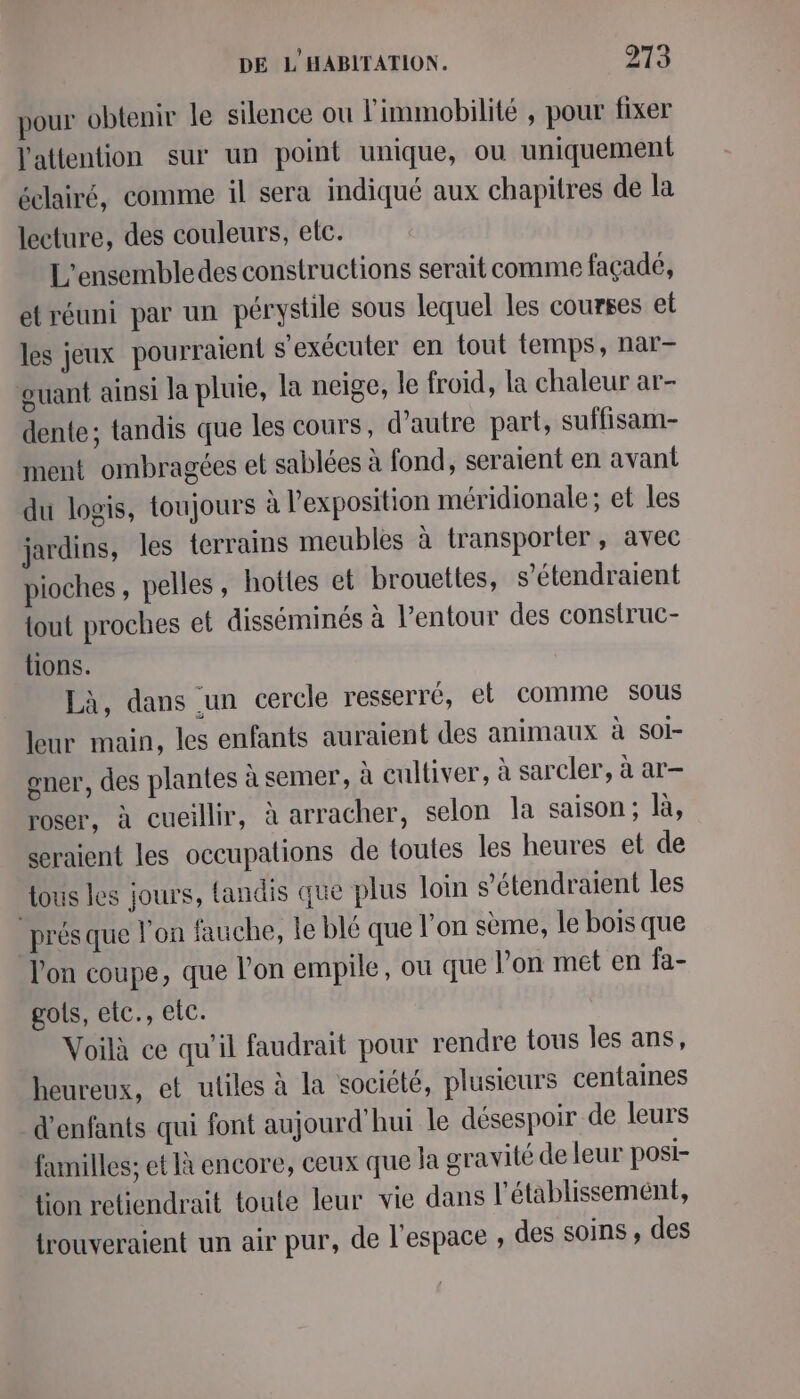 pour obtenir le silence ou l'immobilité , pour fixer l'attention sur un point unique, ou uniquement éclairé, comme il sera indiqué aux chapitres de la lecture, des couleurs, etc. L'ensembledes constructions serait comme façadé, etréuni par un pérystile sous lequel les courses et les jeux pourraient s'exécuter en tout temps, nar- ouant ainsi la pluie, la neige, le froid, la chaleur ar- dente; tandis que les cours, d'autre part, suffisam- ment ombragées et sablées à fond, seraient en avant du logis, toujours à l'exposition méridionale; et les jardins, les terrains meubles à transporter, avec pioches , pelles , hottes et brouettes, s’étendraient tout proches et disséminés à l'entour des construc- tions. Là, dans un cercle resserré, et comme sous leur main, les enfants auraient des animaux à SOI- gner, des plantes à semer, à cultiver, à sarcler, à ar- roser, à cueillir, à arracher, selon la saison; là, seraient les occupations de toutes les heures el de tous les jours, tandis que plus loin s'étendraient les prés que l’on fauche, le blé que l'on sème, le bois que lon coupe, que l’on empile, ou que l’on met en fa- gols, etc., elc. Voilà ce qu’il faudrait pour rendre tous les ans, heureux, et utiles à la société, plusieurs centaines d'enfants qui font aujourd'hui le désespoir de leurs funilles; et Jà encore, ceux que la gravité de leur posi- tion retiendrait toute leur vie dans l'établissement, trouveraient un air pur, de l’espace , des soins , des