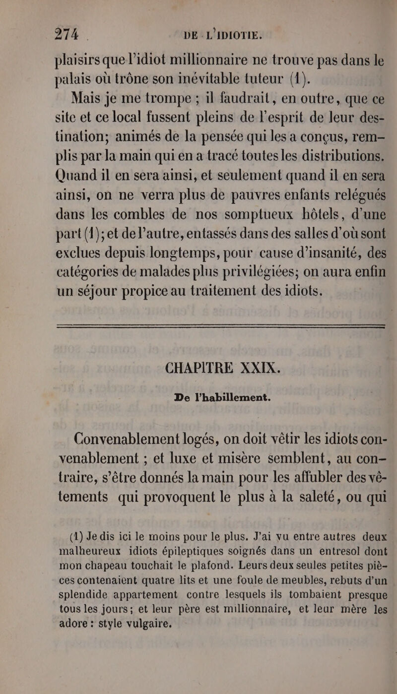 plaisirs que l’idiot millionnaire ne trouve pas dans le palais où trône son inévitable tuteur (1). Mais je me trompe ; il faudrait, en outre, que ce site et ce local fussent pleins de l'esprit de leur des- linalion; animés de la pensée qui les a conçus, rem- plis par la main qui en a tracé toutes les distributions. Quand il en sera ainsi, et seulement quand il en sera ainsi, on ne verra plus de pauvres enfants relégués dans les combles de nos somptueux hôtels, d’une part (1); et de l’autre, entassés dans des salles d'où sont exclues depuis longtemps, pour cause d’insanité, des catégories de malades plus privilégiées; on aura enfin un séjour propice au traitement des idiots. CHAPITRE XXIX. De l'habillement. Convenablement logés, on doit vêtir les idiots con- venablement ; et luxe et misère semblent, au con- traire, s'être donnés la main pour les affubler des vé- tements qui provoquent le plus à la saleté, ou qui (1) Je dis ici le moins pour le plus. J’ai vu entre autres deux malheureux idiots épileptiques soignés dans un entresol dont mon chapeau touchait le plafond. Leurs deux seules petites piè- ces contenaient quatre lits et une foule de meubles, rebuts d’un splendide appartement contre lesquels ils tombaient presque tous les jours; et leur père est millionnaire, et leur mère les adore : style vulgaire.