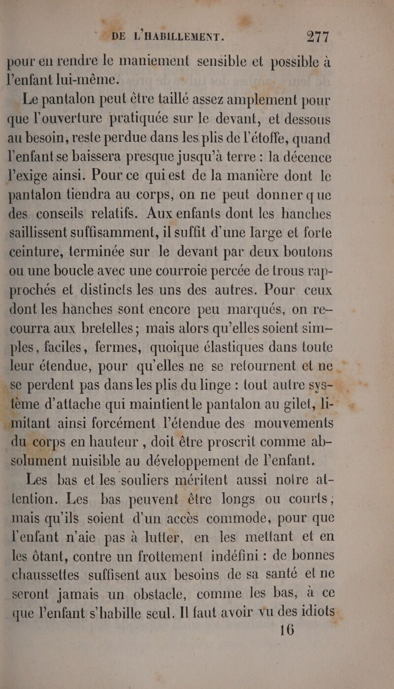 “à p ODE L'HABILLEMENT. 277 pour en rendre le maniement sensible et possible à l'enfant lui-même. Le pantalon peut être taillé assez amplement pour que l'ouverture pratiquée sur le devant, et dessous au besoin, reste perdue dans les plis de l’étoffe, quand l'enfant se baïssera presque jusqu’à terre : la décence Pexige ainsi. Pour ce quiest de la manière dont le pantalon tiendra au corps, on ne peut donner que des conseils relatifs. Aux enfants dont les hanches saillissent suffisamment, il suffit d'une large et forte ceinture, terminée sur le devant par deux boutons ou une boucle avec une courroie percée de trous rap- prochés et distinefs les uns des autres. Pour ceux dont les hanches sont encore peu marqués, on re- courra aux bretelles; mais alors qu’elles soient sim- ples, faciles, fermes, quoique élastiques dans toute leur étendue, pour qu'elles ne se retournent el ne. -se perdent pas dans les plis du linge : tout autre sys- ème d'attache qui maintient le pantalon au gilet, l- _mitant ainsi forcément l'étendue des mouvements du corps en hauteur , doit être proscrit comme ab- solument nuisible au développement de l'enfant. Les bas et les souliers méritent aussi noire at- tention. Les bas peuvent être longs ou courts; mais qu'ils soient d'un accès commode, pour que l'enfant n'aie pas à lutter, en les mettant et en les Ôtant, contre un frottement indéfini : de bonnes chaussettes suffisent aux besoins de sa santé et ne seront jamais un obstacle, comme les bas, à ce que l'enfant s'habille seul. I faut avoir vu des idiots. 16