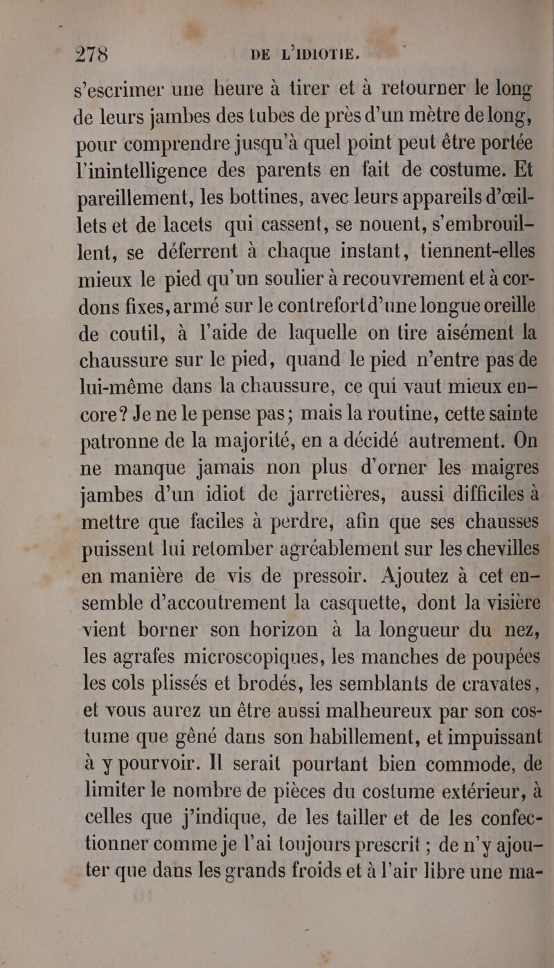 s’escrimer une heure à tirer et à retourner le long de leurs jambes des tubes de près d’un mètre de long, pour comprendre jusqu'à quel point peut être portée l'inintelligence des parents en fait de costume. Et pareillement, les bottines, avec leurs appareils d’œil- lets et de lacets qui cassent, se nouent, s'embrouil- lent, se déferrent à chaque instant, tiennent-elles mieux le pied qu'un soulier à recouvrement et à cor- dons fixes, armé sur le contrefortd’une longue oreille de coutil, à l’aide de laquelle on tire aisément la chaussure sur le pied, quand le pied n’entre pas de lui-même dans la chaussure, ce qui vaut mieux en= core? Je ne le pense pas; mais la routine, cette sainte patronne de la majorité, en a décidé autrement. On ne manque jamais non plus d'orner les maigres jambes d’un idiot de jarretières, aussi difficiles à mettre que faciles à perdre, afin que ses chausses puissent lui retomber agréablement sur les chevilles en manière de vis de pressoir. Ajoutez à cet en- semble d’accoutrement la casquette, dont la visière vient borner son horizon à la longueur du nez, les agrafes microscopiques, les manches de poupées les cols plissés et brodés, les semblants de cravates, et vous aurez un être aussi malheureux par son cos- tume que gêné dans son habillement, et impuissant à y pourvoir. Îl serait pourtant bien commode, de limiter le nombre de pièces du costume extérieur, à celles que j’mdique, de les tailler et de les confec- tionner comme je l'ai toujours prescrit ; de n’y ajou- ter que dans les grands froids et à l'air libre une ma-