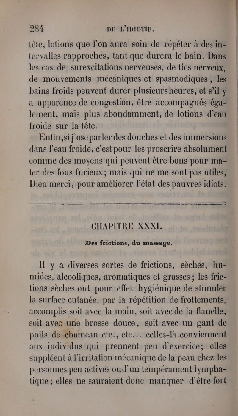 tôte, lotions que l'on aura soin de répéter à des in- {ervalles rapprochés, tant que durera le bam. Dans les cas de surexcitations nerveuses, de tics nerveux, de mouvements mécaniques et spasmodiques , les bains froids peuvent durer plusieursheures, et sil y a apparence de congestion, être accompagnés éga- lement, mais plus abondamment, de lotions d’eau froide sur la tête. Enfin,si j ose parler des douches et des immersions dans l'eau froide, c'est pour les proscrire absolument comme des moyens qui peuvent être bons pour ma- ter des fous furieux; mais qui ne me sont pas utiles, Dien merci, pour améliorer l’état des pauvres idiots. CHAPITRE XXXI. Des frictions, du massage. Il y a diverses sortes de frictions, sèches, hu- mides, alcooliques, aromatiques et grasses ; les fric- lions sèches ont pour eflet hygiénique de stimuler la surface cutanée, par la répétition de frottements, accomplis soit avec la main, soil avec de la flanelle, soit avec une brosse douce, soit avec un gant de poils de chameau etc., ete. celles-là conviennent aux individus qui prennent peu d'exercice; elles suppléent à l'irritation mécanique de la peau chez les personnes peu actives oud'un tempérament Iympha- tique ; elles ne sauraient done manquer d’être fort