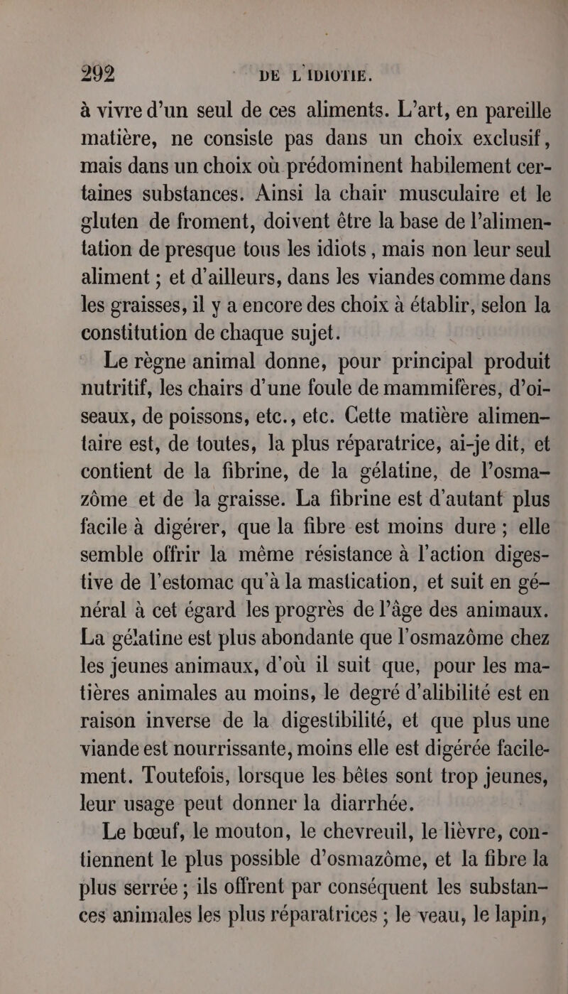 à vivre d’un seul de ces aliments. L'art, en pareille matière, ne consisle pas dans un choix exclusif, mais dans un choix où prédominent habilement cer- taines substances. Ainsi la chair musculaire et le gluten de froment, doivent être la base de l’alimen- lation de presque tous les idiots, mais non leur seul aliment ; et d’ailleurs, dans les viandes comme dans les graisses, il y a encore des choix à établir, selon la constitution de chaque sujet. Le règne animal donne, pour principal produit nutritif, les chairs d’une foule de mammifères, d’oi- seaux, de poissons, etc., etc. Cette matière alimen- taire est, de toutes, la plus réparatrice, ai-je dit, et contient de la fibrine, de la gélatine, de l’osma- zome et de la graisse. La fibrine est d'autant plus facile à digérer, que la fibre est moins dure ; elle semble offrir la même résistance à l'action diges- tive de l’estomac qu'à la maslication, et suit en gé- néral à cet égard les progrès de l’âge des animaux. La géiatine est plus abondante que l’osmazôme chez les jeunes animaux, d’où il suit que, pour les ma- tières animales au moins, le degré d’alibilité est en raison inverse de la digestlibilité, et que plus une viande est nourrissante, moins elle est digérée facile- ment. Toutelois, lorsque les bêtes sont trop jeunes, leur usage peut donner la diarrhée. Le bœuf, le mouton, le chevreuil, le hèvre, con- tiennent le plus possible d’osmazôme, et la fibre la plus serrée ; ils offrent par conséquent les substan- ces animales les plus réparatrices ; le veau, le lapin,
