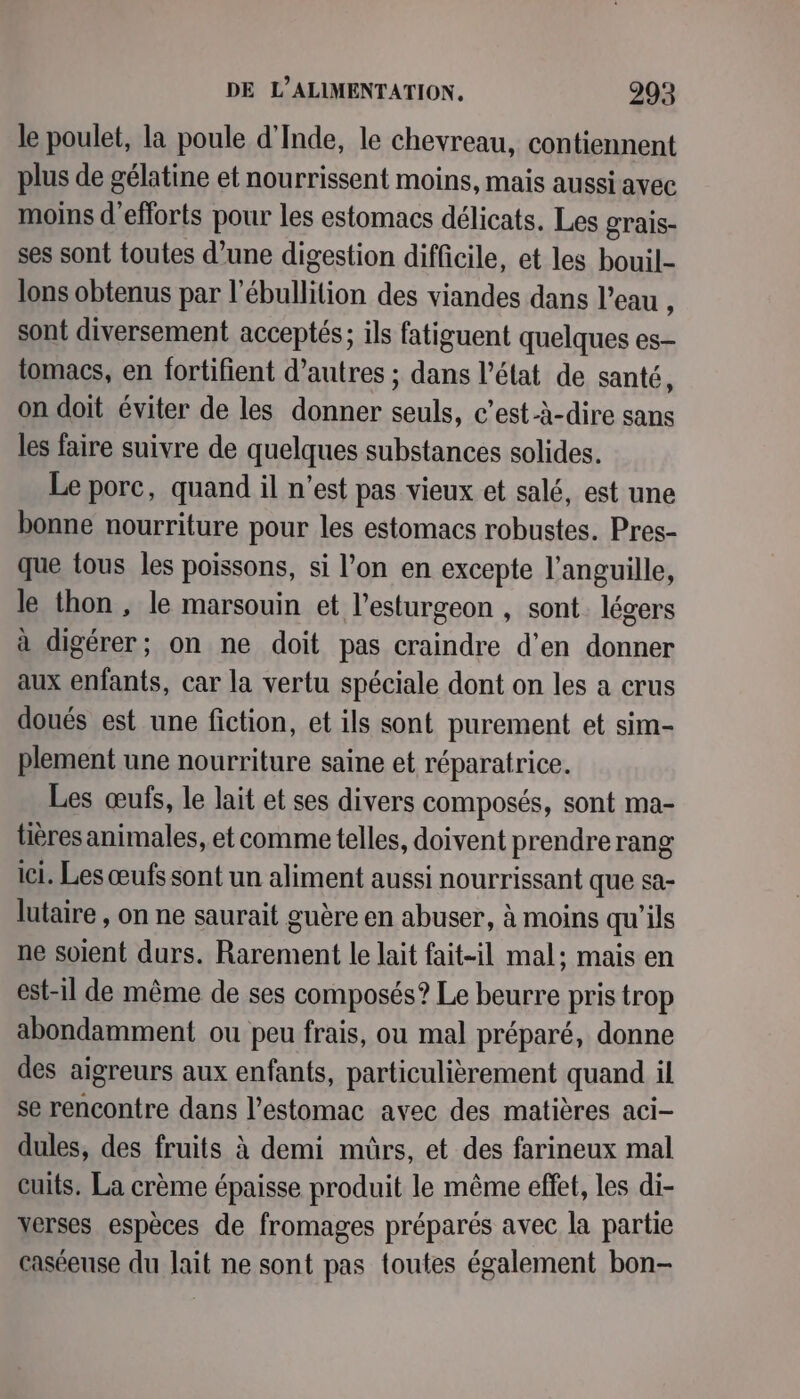 le poulet, la poule d'Inde, le chevreau, contiennent plus de gélatine et nourrissent moins, mais aussi avec moins d'efforts pour les estomacs délicats. Les grais- ses sont toutes d’une digestion difficile, et les bouil- lons obtenus par l’ébullition des viandes dans l’eau , sont diversement acceptés; ils fatiguent quelques es- tomacs, en fortifient d’autres ; dans l’état de santé, on doit éviter de les donner seuls, c’est-à-dire sans les faire suivre de quelques substances solides. Le porc, quand il n’est pas vieux et salé, est une bonne nourriture pour les estomacs robustes. Pres- que tous les poissons, si l’on en excepte l’anguille, le thon , le marsouin et l’esturgeon , sont. légers à digérer; on ne doit pas craindre d'en donner aux enfants, car la vertu spéciale dont on les a crus doués est une fiction, et ils sont purement et sim- plement une nourriture saine et réparatrice. Les œufs, le lait et ses divers composés, sont ma- tièresanimales, et comme telles, doivent prendrerang ici. Les œufs sont un aliment aussi nourrissant que sa- lutaire , on ne saurait guère en abuser, à moins qu'ils ne soient durs. Rarement le lait fait-il mal; mais en est-il de même de ses composés? Le beurre pris trop abondamment ou peu frais, ou mal préparé, donne des aigreurs aux enfants, particulièrement quand il se rencontre dans l'estomac avec des matières aci- dules, des fruits à demi mûrs, et des farineux mal cuits. La crème épaisse produit le même effet, les di- xerses espèces de fromages préparés avec la partie caséeuse du lait ne sont pas toutes également bon-