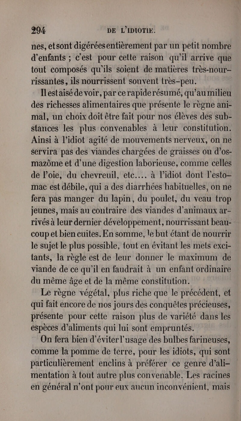 nes, etsont digéréesentièrement par un petit nombre d'enfants ; c'est pour cette raison qu’il arrive que tout composés qu'ils soient de matières très-nour- rissantes, ils nourrissent souvent très-peu. Ilestaisé de voir, par cerapiderésumé, qu’au milieu des richesses alimentaires que présente le règne ani- mal, un choix doit être fait pour nos élèves des sub- stances les plus convenables à leur constitution. Ainsi à l’idiot agité de mouvements nerveux, on ne servira pas des viandes chargées de graisses ou d’os- mazôme et d’une digestion laborieuse, comme celles de l’oie, du chevreuil, etc... à l’idiot dont l’esto- mac est débile, qui a des diarrhées habituelles, on ne fera pas manger du lapin, du poulet, du veau trop jeunes, mais au contraire des viandes d'animaux ar- rivés à leur dernier développement, nourrissant beau- coup et bien cuites. En somme, le but étant de nourrir le sujet le plus possible, tout en évitant les mets exci- tants, la règle est de leur donner le maximum de viande de ce qu'il en faudrait à un enfant ordinaire du même âge et de la même constitution. Le règne végétal, plus riche que le précédent, et qui fait encore de nos jours des conquêtes précieuses, présente pour cette raison plus de variété dans les espèces d’aliments qui lui sont empruntés. On fera bien d'éviter l'usage des bulbes farineuses, comme la pomme de terre, pour les idiots, qui sont particulièrement enclins à préférer ce genre d’ali- mentation à tout autre plus convenable. Les racines en général n’ont pour eux aucun inconvénient, mais
