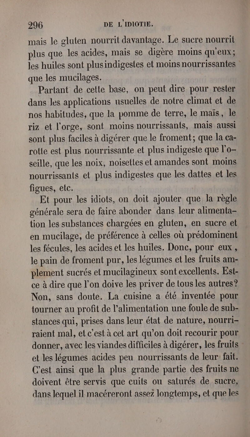 mais le gluten nourrit davantage. Le sucre nourrit plus que les acides, mais se digère moins qu'eux; les huiles sont plusindigestes et moins nourrissantes : que les mucilages. Partant de cette base, on peut dire pour rester dans les applications usuelles de notre climat et de nos habitudes, que la pomme de terre, le maïs, le riz et l'orge, sont moins nourrissants, mais aussi sont plus faciles à digérer que le froment; que la ca- rotte est plus nourrissante et plus indigeste que l'o- seille, que les noix, noisettes et amandes sont moins nourrissants et plus indigestes que les dattes et les figues, etc. Et pour les idiots, on doit ajouter que la règle générale sera de faire abonder dans leur alimenta- tion les substances chargées en gluten, en sucre et en mucilage, de préférence à celles où prédominent les fécules, les acides et les huiles. Donc, pour eux, le pain de froment pur, les légumes et les fruits am- plement sucrés et mucilagineux sont excellents. Est- ce à dire que l’on doive les priver de tous les autres? Non, sans doute. La cuisine a été inventée pour tourner au profit de l'alimentation une foule de sub- stances qui, prises dans leur état de nature, nourri- raient mal, et c’est à cet art qu’on doit recourir pour donner, avec les viandes difficiles à digérer, les fruits et les légumes acides peu nourrissants de leur: fait. C’est ainsi que la plus grande partie des fruits ne doivent être servis que cuits ou saturés de sucre, dans lequel il macéreront assez longtemps, et que les