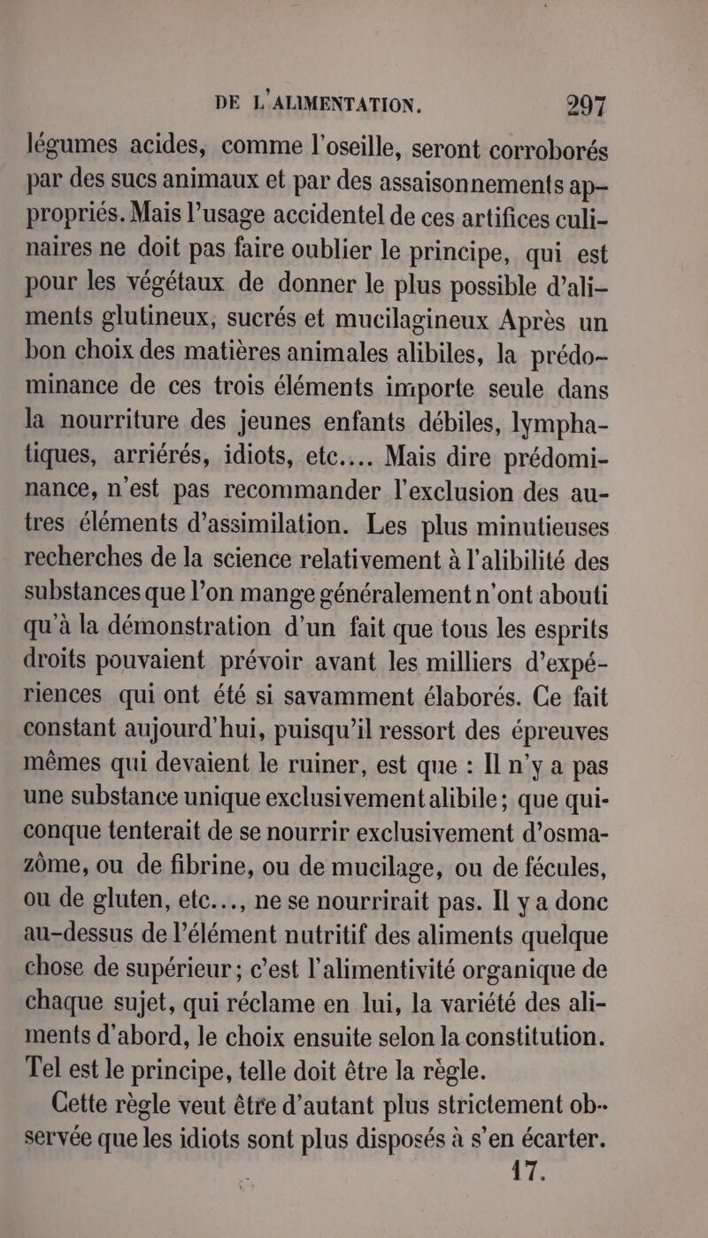 légumes acides, comme l’oseille, seront corroborés par des sucs animaux et par des assaisonnements ap- propriés. Mais l’usage accidentel de ces artifices culi- naires ne doit pas faire oublier le principe, qui est pour les végétaux de donner le plus possible d’ali- ments glutineux, sucrés et mucilagineux Après un bon choix des matières animales alibiles, la prédo- minance de ces trois éléments importe seule dans la nourriture des jeunes enfants débiles, lympha- tiques, arriérés, idiots, etc... Mais dire prédomi- nance, n'est pas recommander l'exclusion des au- tres éléments d’assimilation. Les plus minutieuses recherches de la science relativement à l’alibilité des substances que l’on mange généralement n'ont abouti qu'à la démonstration d’un fait que tous les esprits droits pouvaient prévoir avant les milliers d’expé- riences qui ont été si savamment élaborés. Ce fait constant aujourd'hui, puisqu'il ressort des épreuves mêmes qui devaient le ruiner, est que : Il n’y a pas une substance unique exclusivement alibile ; que qui- conque tenterait de se nourrir exclusivement d’osma- zôme, ou de fibrine, ou de mucilage, ou de fécules, ou de gluten, etc... ne se nourrirait pas. Il y a donc au-dessus de l'élément nutritif des aliments quelque chose de supérieur ; c’est l'alimentivité organique de chaque sujet, qui réclame en lui, la variété des ali- ments d'abord, le choix ensuite selon la constitution. Tel est le principe, telle doit être la règle. Cette règle veut être d'autant plus strictement ob- servée que les idiots sont plus disposés à s’en écarter. | de