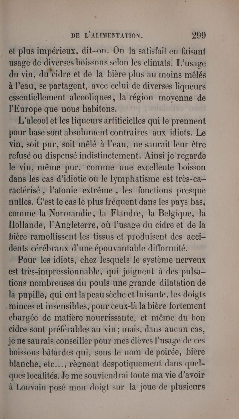 et plus impérieux, dit-on. On la satisfait en faisant usage de diverses boissons selon les climats. L'usage du vin, du’cidre et de la bière plus au moins mélés à l’eau, se partagent, avec celui de diverses liqueurs essentiellement alcooliques, la région moyenne de l'Europe que nous habitons. L'alcool et les liqueurs artificielles qui le prennent pour base sont absolument contraires aux idiots. Le vin, soit pur, soit mêlé à l’eau, ne saurait leur être refusé ou dispensé indistinctement. Ainsi je regarde le vin, même pur, comme une excellente boisson dans les cas d’idiotie où le lymphatisme est très-ca- ractérisé , l’atonie extrême , les fonctions presque nulles. C’est le cas le plus fréquent dans les pays bas, comme la Normandie, la Flandre, la Belgique, la Hollande, l'Angleterre, où l'usage du cidre et de la bière ramollissent les tissus et produisent des acci- dents cérébraux d’une épouvantable difformité. Pour les idiots, chez lesquels le système nerveux est très-impressionnable, qui joignent à des pulsa- tions nombreuses du pouls une grande dilatation de la pupille, qui ont la peau sèche et luisante, les doigts minces et insensibles, pour ceux-là la bière fortement chargée de matière nourrissante, et même du bon cidre sont préférables au vin ; mais, dans aucun cas, je ne saurais conseiller pour mes élèves l'usage de ces boissons bâtardes qui, sous le nom de poirée, bière blanche, etc, règnent despotiquement dans quel- ques localités. Je me souviendrai toute ma vie d’avoir à Louvain posé mon doigt sur la joue de plusieurs