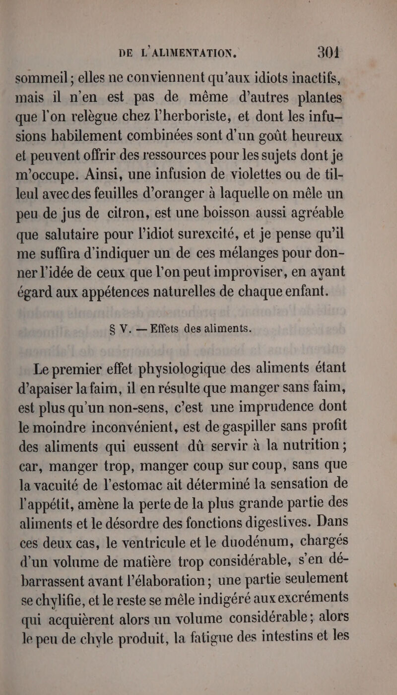 sommeil ; elles ne conviennent qu'aux idiots inactifs, mais il n'en est pas de même d’autres plantes que l'on relègue chez l’herboriste, et dont les infu- sions habilement combinées sont d’un goût heureux et peuvent offrir des ressources pour les sujets dont je m'occupe. Ainsi, une infusion de violettes ou de til- leul avec des feuilles d'oranger à laquelle on mêle un peu de jus de citron, est une boisson aussi agréable que salutaire pour l’idiot surexcité, et je pense qu’il me suffira d'indiquer un de ces mélanges pour don- ner l’idée de ceux que l’on peut improviser, en ayant égard aux appétences naturelles de chaque enfant. &amp; V. — Effets des aliments. Le premier effet physiologique des aliments étant d’apaiser la faim, il en résulte que manger sans faim, est plus qu’un non-sens, c’est une imprudence dont le moindre inconvénient, est de gaspiller sans profit des aliments qui eussent dû servir à la nutrition ; car, manger trop, manger Coup sur COUP, Sans que la vacuité de l'estomac ait déterminé la sensation de l'appétit, amène la perte de la plus grande partie des aliments et le désordre des fonctions digestives. Dans ces deux cas, le ventricule et le duodénum, chargés d’un volume de matière trop considérable, s’en dé- barrassent avant l'élaboration; une partie seulement se chylifie, et le reste se mêle indigéré aux excréments qui acquièrent alors un volume considérable ; alors le peu de chyle produit, la fatigue des intestins et les