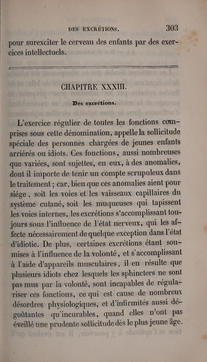pour surexciter le cerveau des enfants par des exer- cices intellectuels. ee RE ——— ——————————— 22 —— CHAPITRE XXXIE. Des excrétions. L'exercice régulier de toutes les fonctions com- prises sous cette dénomination, appelle la sollicitude spéciale des personnes chargées de jeunes enfants arriérés ou idiots. Ces fonctions, aussi nombreuses que variées, sont sujettes, en eux, à des anomalies, dont il importe de tenir un compte scrupuleux dans letraitement ; car, bien que ces anomalies aient pour siége , soit les voies et les vaisseaux capillaires du système cutané, soit les muqueuses qui tapissent les voies internes, les excrétions s’accomplissant tou- jours sous l'influence de l’état nerveux, qui les af- fecte nécessairement de quelque exception dans l’état d’idiotie. De plus, certaines excrétions étant sou- mises à l'influence de la volonté, et s’accomplissant à l’aide d'appareils musculaires, ilen résulte que plusieurs idiots chez lesquels les sphincters ne sont pas mus par la volonté, sont incapables de régula- riser cés fonctions, ce qui est cause de nombreux désordres physiologiques, et d’infirmités aussi dé- goûtantes qu'incurables, quand elles n’ont pas éveillé une prudente sollicitude dès le plus jeune âge.