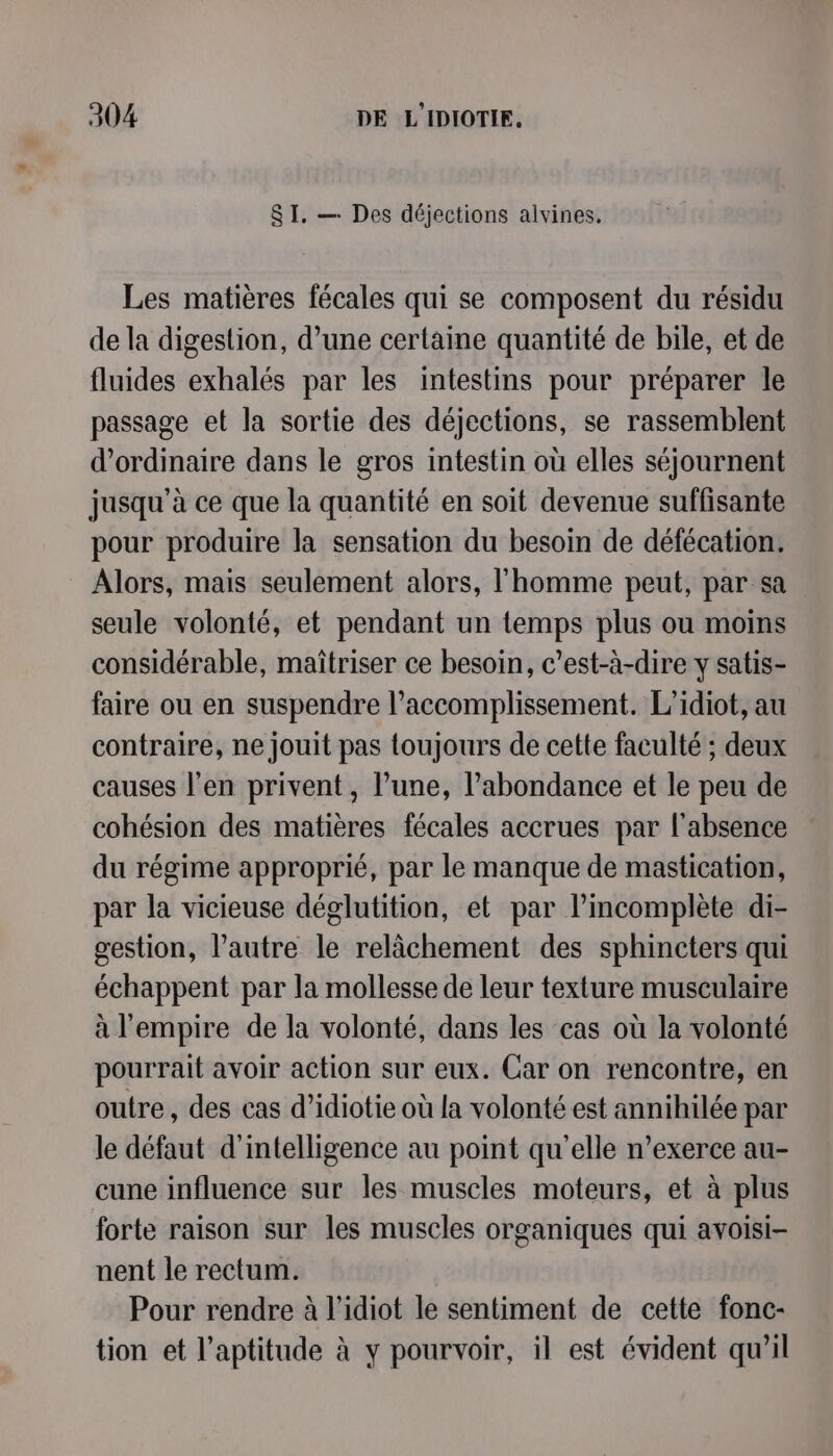 SI. — Des déjections alvines. Les matières fécales qui se composent du résidu de la digestion, d’une certaine quantité de bile, et de fluides exhalés par les intestins pour préparer le passage et la sortie des déjections, se rassemblent d'ordinaire dans le gros intestin où elles séjournent jusqu'à ce que la quantité en soit devenue suffisante pour produire la sensation du besoin de défécation. Alors, mais seulement alors, l'homme peut, par sa seule volonté, et pendant un temps plus ou moins considérable, maîtriser ce besoin, c’est-à-dire y satis- faire ou en suspendre l’accomplissement. L'idiot, au contraire, ne jouit pas toujours de cette faculté ; deux causes l'en privent, l’une, l'abondance et le peu de cohésion des matières fécales accrues par l'absence du régime approprié, par le manque de mastication, par la vicieuse déglutition, et par l’incomplète di- gestion, l’autre le relâchement des sphincters qui échappent par la mollesse de leur texture musculaire à l'empire de la volonté, dans les cas où la volonté pourrait avoir action sur eux. Car on rencontre, en outre, des cas d’idiotie où la volonté est annihilée par le défaut d'intelligence au point qu'elle n’exerce au- cune influence sur les muscles moteurs, et à plus forte raison sur les muscles organiques qui avoisi- nent le rectum. Pour rendre à l’idiot le sentiment de cette fonc- tion et l'aptitude à y pourvoir, il est évident qu’il