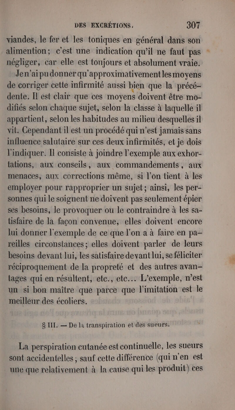 viandes, le fer et les toniques en général dans son alimention; c'est une indication qu’il ne faut pas négliger, car elle est toujours et absolument vraie. Jen’aipu donner qu'approximativement lesmoyens de corriger cette infirmité aussi bien que la précé- dente. Il est clair que ces moyens doivent être mo- difiés selon chaque sujet, selon la classe à laquelle il appartient, selon les habitudes au milieu desquelles il vit. Cependant il est un procédé qui n’est jamais sans influence salutaire sur ces deux infirmités, et je dois l'indiquer. I consiste à joindre l'exemple aux exhor- fations, aux conseils, aux commandements, aux menaces, aux corrections même, si l’on tient à les employer pour rapproprier un sujet; ainsi, les per- sonnes qui le soignent ne doivent pas seulement épier ses besoins, le provoquer ou le contraindre à les sa- tisfaire de la façon convenue, elles doivent encore lui donner l'exemple de ce que l’on a à faire en pa- reilles circonstances ; elles doivent parler de leurs besoins devant lui, les satisfaire devant lui, se féliciter réciproquement de la propreté et des autres avan- tages qui en résultent, etc., ete... L'exemple, n’est un si bon maître que parce que limitation est le meilleur des écoliers. S IIT. — De là transpiration et des sueurs. La perspiration cutanée est continuelle, les sueurs sont accidentelles ; sauf cette différence (qui n en est une que relativement à la cause qui les produit) ces