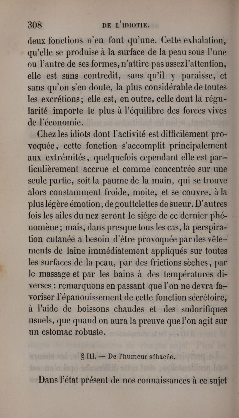 deux fonctions n’en font qu'une. Cette exhalation, qu’elle se produise à la surface de la peau sous lune ou l’autre de ses formes, n’attire pas assezl’altention, elle est sans contredit, sans qu’il y paraisse, et sans qu'on s’en doute, la plus considérable de toutes les excrétions; elle est, en outre, celle dont la régu- larité importe le plus à l'équilibre des forces vives de l'économie. Chez les idiots dont l’activité est difficilement pro- voquée, cette fonction s’accomplit principalement aux extrémités, quelquefois cependant elle est par- ticulièrement accrue et comme concentrée sur une seule partie, soit la paume de la main, qui se trouve alors constamment froide, moite, et se couvre, à la plus légère émotion, de gouttelettes de sueur. D’autres fois les ailes du nez seront le siége de ce dernier phé- nomène; mais, dans presque tous les cas, la perspira- tion cutanée a besoin d’être provoquée par des vête- ments de laine immédiatement appliqués sur toutes les surfaces de la peau, par des frictions sèches, par le massage et par les bains à des températures di- verses : remarquons en passant que l’on ne devra fa voriser l’épanouissement de cette fonction sécrétoire, à l’aide de boissons chaudes et des sudorifiques usuels, que quand on aura la preuve que l’on agit sur un estomac robuste. 8 III. — De l'humeur sébacée. Dans l’état présent de nos connaissances à ce sujet