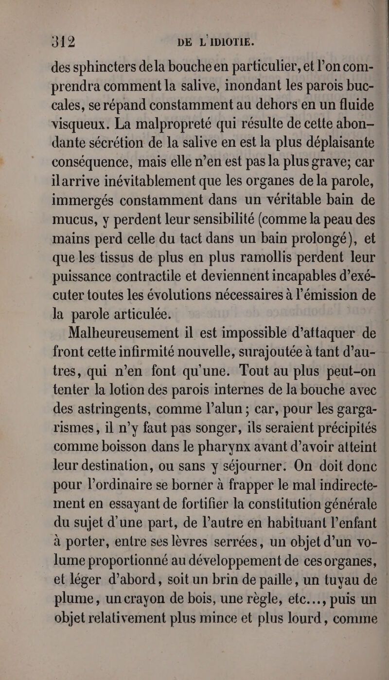 des sphincters dela bouche en particulier, et l’on com- prendra comment la salive, inondant les parois buc- cales, se répand constamment au dehors en un fluide visqueux. La malpropreté qui résulte de cette abon- dante sécrétion de la salive en est la plus déplaisante conséquence, mais elle n’en est pas la plus grave; car ilarrive inévitablement que les organes de la parole, immergés constamment dans un véritable bain de mucus, y perdent leur sensibilité (comme la peau des mains perd celle du tact dans un bain prolongé), et que les tissus de plus en plus ramollis perdent leur puissance contractile et deviennent incapables d’exé- cuter toutes les évolutions nécessaires à l'émission de la parole articulée. Malheureusement il est impossible d'attaquer de front cette infirmité nouvelle, surajoutée à tant d’au- tres, qui n’en font qu'une. Tout au plus peut-on tenter la lotion des parois internes de la bouche avec des astringents, comme l’alun ; car, pour les garga- rismes, il n’y faut pas songer, ils seraient précipités comme boisson dans le pharynx avant d’avoir atteint leur destinalion, ou sans y séjourner. On doit donc pour l’ordinaire se borner à frapper le mal indirecte- ment en essayant de fortifier la constitution générale du sujet d'une part, de l’autre en habituant l'enfant à porter, entre ses lèvres serrées, un objet d’un vo- lume proportionné au développement de ces organes, et léger d’abord, soit un brin de paille, un tuyau de plume, un crayon de bois, une règle, etc..., puis un objet relativement plus mince et plus lourd, comme